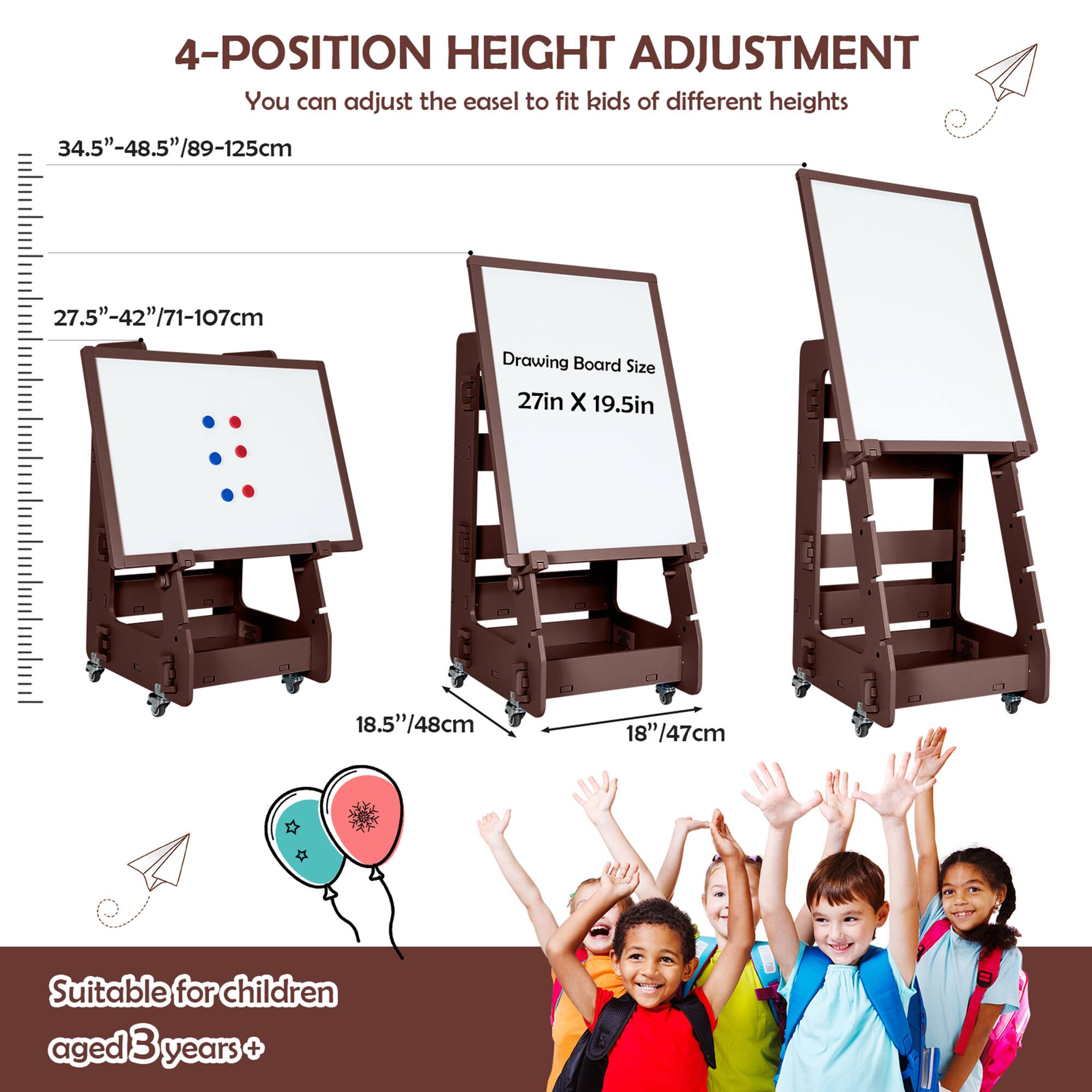 4-POSITION HEIGHT ADJUSTMENT  
You can adjust the easel to fit kids of different heights  

34.5"-48.5"/89-125cm  
27.5"-42"/71-107cm  

Drawing Board Size  
27in X 19.5in  

18.5"/48cm  
18"/47cm  

Suitable for children aged 3 years+