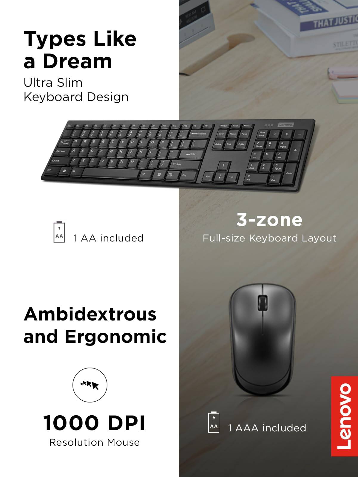 Types Like a Dream  
Ultra Slim Keyboard Design  

3-zone  
Full-size Keyboard Layout  

Ambidextrous and Ergonomic  

1000 DPI Resolution Mouse  

1 AA included  
1 AAA included  

Lenovo
