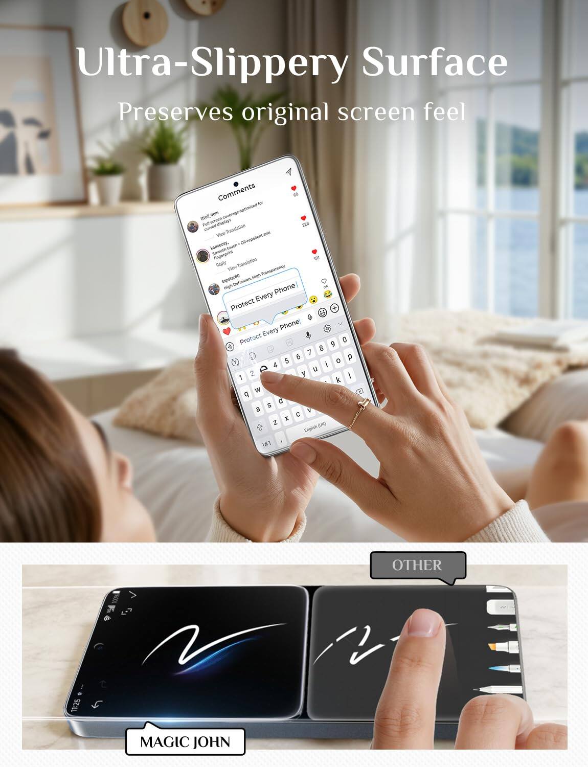 Ultra-Slippery Surface Preserves original screen feel

Comments to dem optimized mit Full-screen curved displays View Translation anti kamisony, dil-repellent touch Smooth Eingergening BY Reply View Translation High Transparency topstar80 Definition High Phone Every Protect Phone Every Protect 0 8 7 6 p 5 O 4 i 2 a U 1 y I k W q 0 S a 1  X Z (JK) English 1#1

OTHER
11:25
MAGIC JOHN