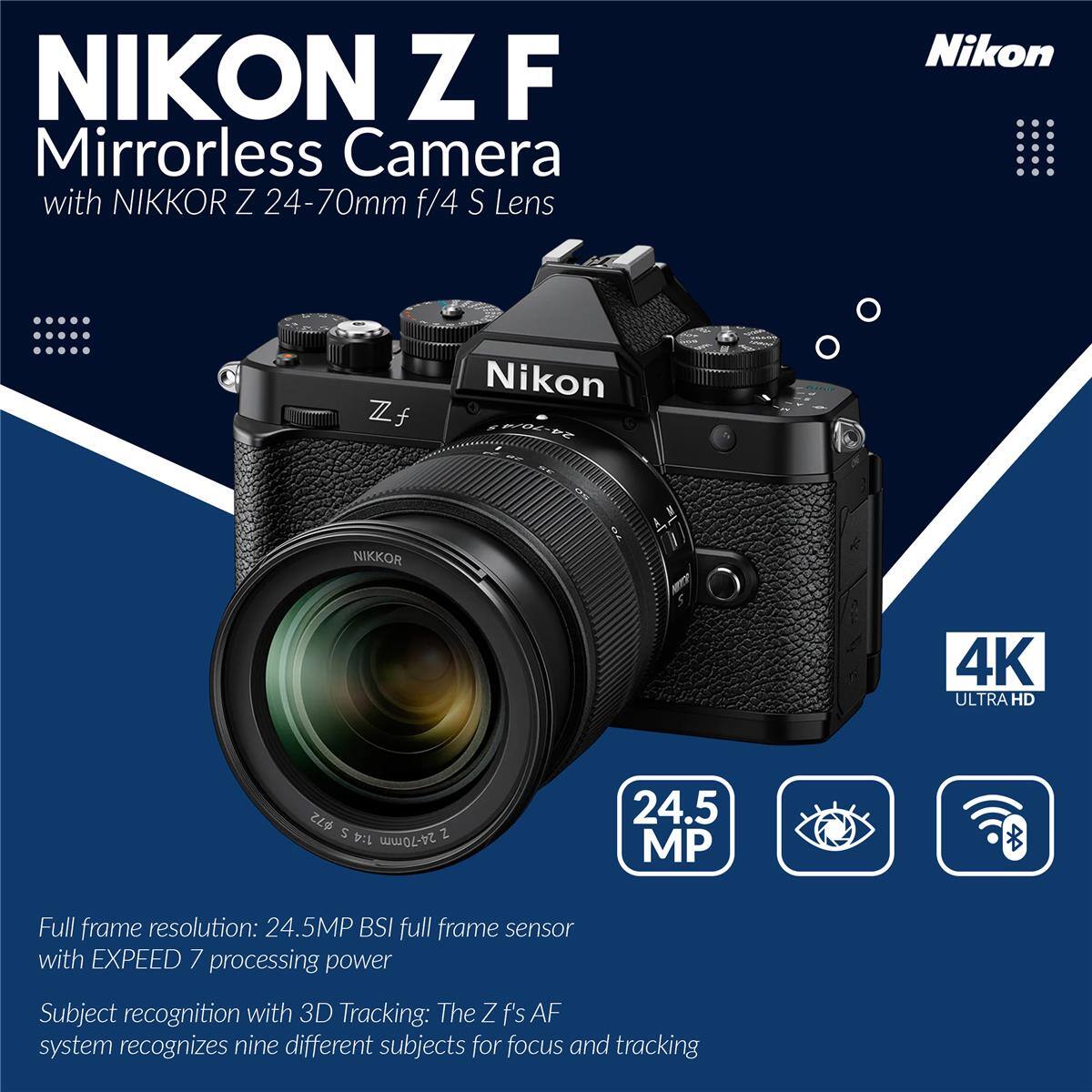 NIKON Z F Mirrorless Camera with NIKKOR Z 24-70mm f/4 S Lens Nikon Zf Nikon NIKKOR 4K ULTRA HD

$72 5 2 1:4 24-70mm 24.5 MP

Full frame resolution: 24.5MP BSI full frame sensor with EXPEED 7 processing power

Subject recognition with 3D Tracking: The Z f's AF system recognizes nine different subjects for focus and tracking