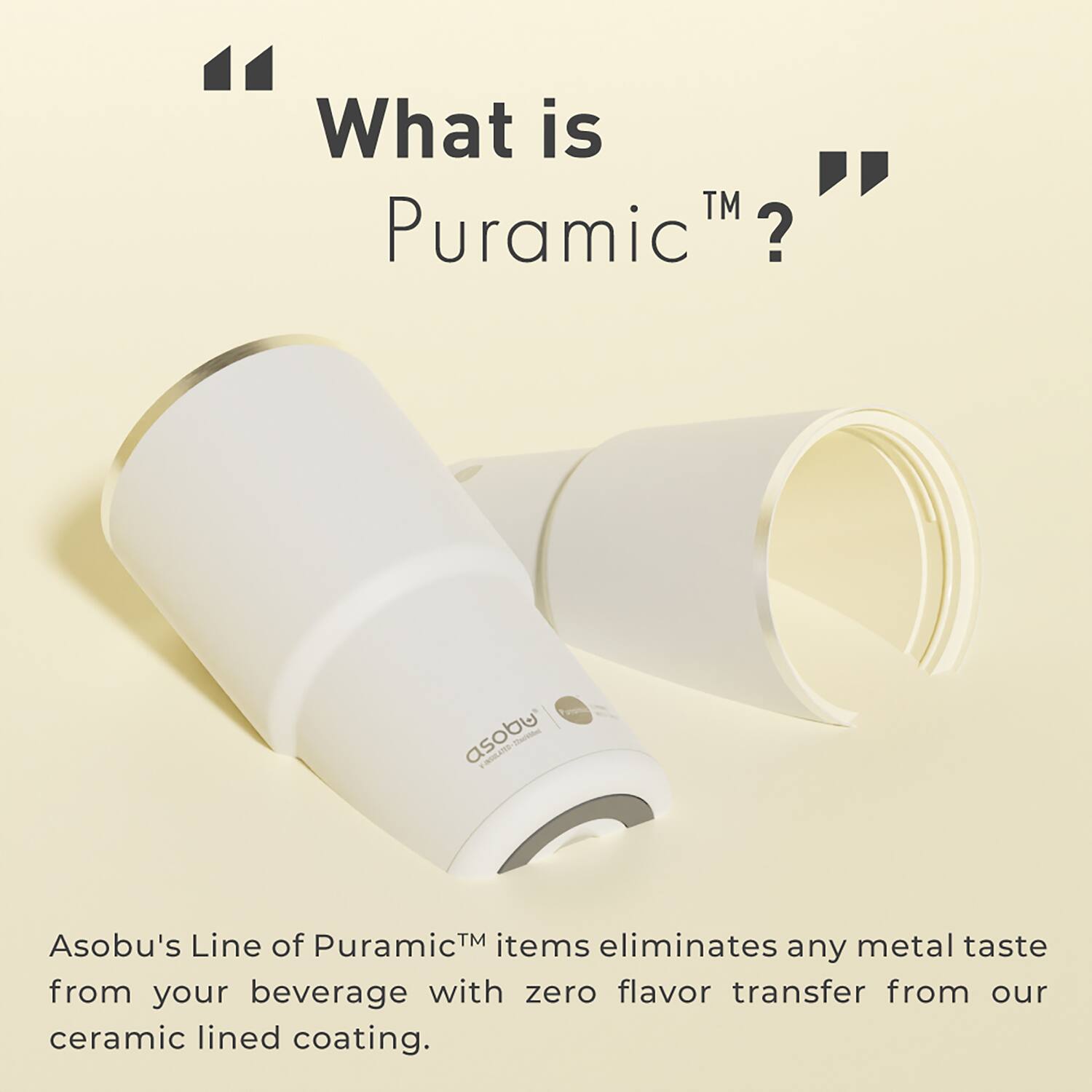 What is "Puramic™"?

Asobu's Line of Puramic™ items eliminates any metal taste from your beverage with zero flavor transfer from our ceramic lined coating.