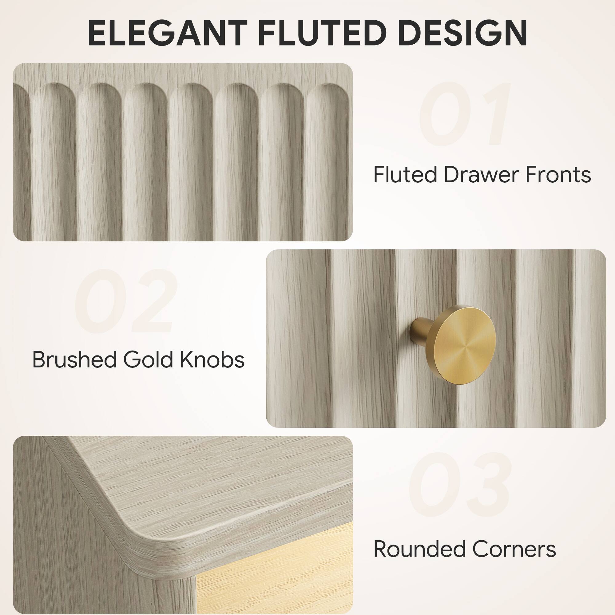 ELEGANT FLUTED DESIGN

01 Fluted Drawer Fronts

02 Brushed Gold Knobs

03 Rounded Corners