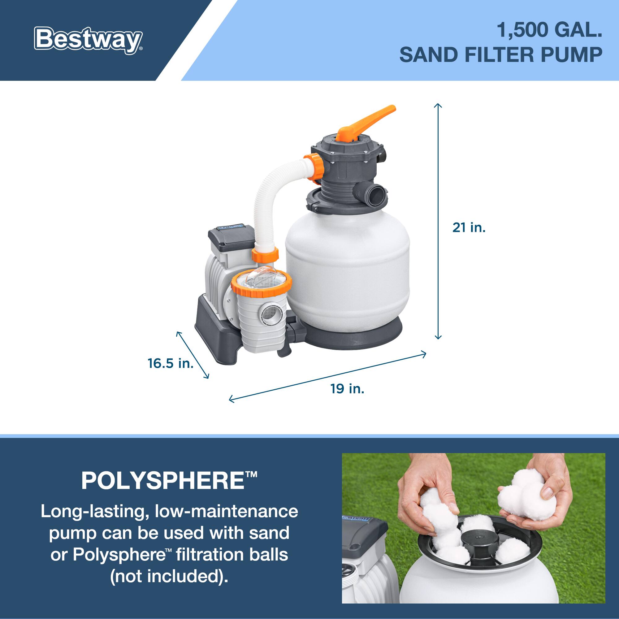 Bestway 1,500 GAL. SAND FILTER PUMP

21 in. 16.5 in. 19 in.

POLYSPHERE™

Long-lasting, low-maintenance pump can be used with sand or Polysphere™ filtration balls (not included).
