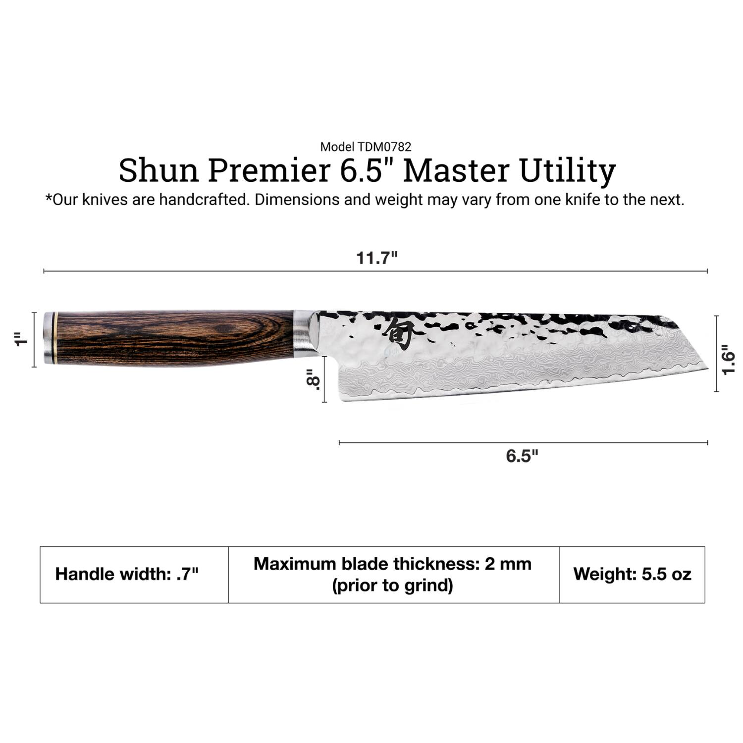 Model TDM0782 Shun Premier 6.5" Master Utility  
*Our knives are handcrafted. Dimensions and weight may vary from one knife to the next.  
11.7"  
1"  
8"  
1.6"  
6.5"  
Handle width: .7"  
Maximum blade thickness: 2 mm (prior to grind)  
Weight: 5.5 oz