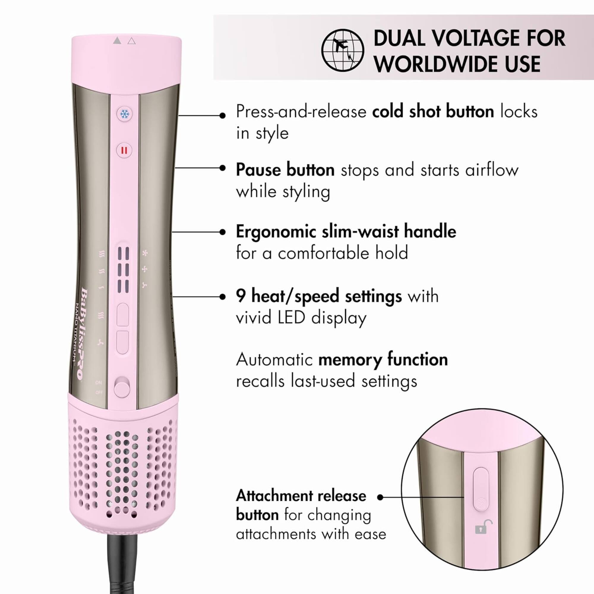 DUAL VOLTAGE FOR WORLDWIDE USE

- Press-and-release cold shot button locks in style
- Pause button stops and starts airflow while styling
- Ergonomic slim-waist handle for a comfortable hold
- 9 heat/speed settings with vivid LED display
- Automatic memory function recalls last-used settings
- Attachment release button for changing attachments with ease