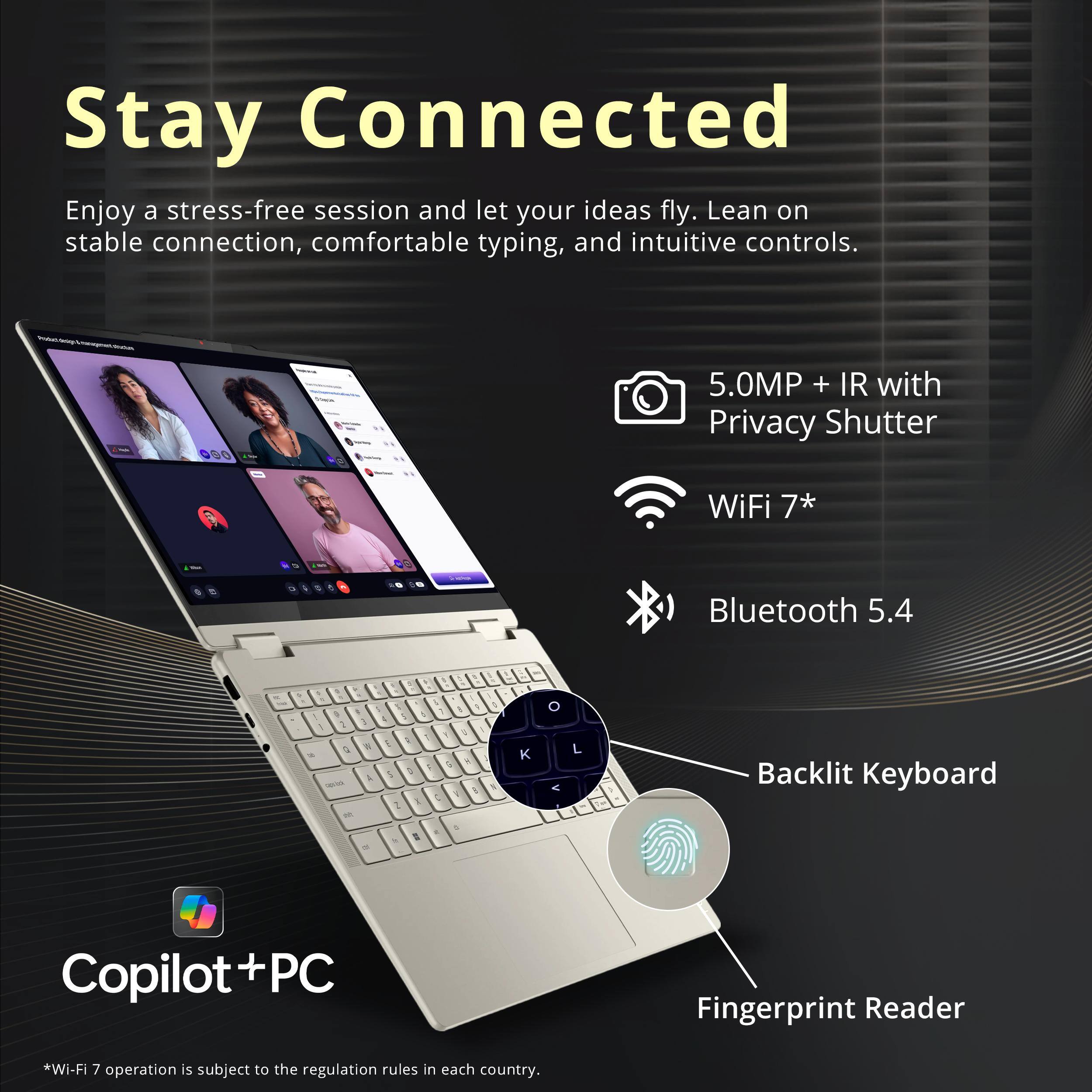 Stay Connected

Enjoy a stress-free session and let your ideas fly. Lean on stable connection, comfortable typing, and intuitive controls.

- 5.0MP + IR with Privacy Shutter
- WiFi 7*
- Bluetooth 5.4
- Backlit Keyboard
- Fingerprint Reader

Copilot+PC

*Wi-Fi 7 operation is subject to the regulation rules in each country.