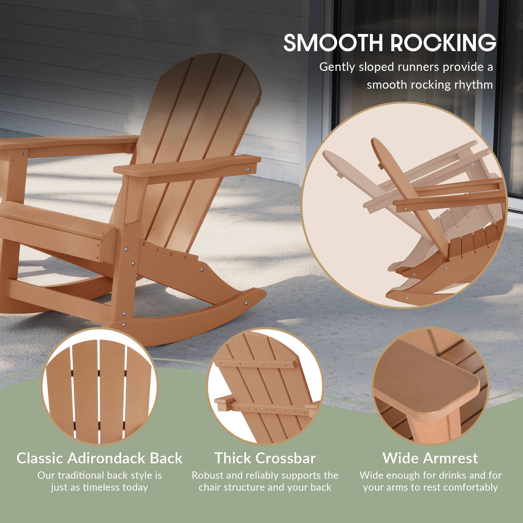 SMOOTH ROCKING  
Gently sloped runners provide a smooth rocking rhythm

Classic Adirondack Back  
Our traditional back style is just as timeless today

Thick Crossbar  
Robust and reliably supports the chair structure and your back

Wide Armrest  
Wide enough for drinks and for your arms to rest comfortably