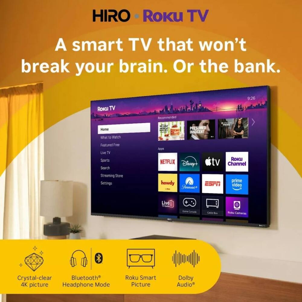 HIRO Roku TV  
A smart TV that won't break your brain. Or the bank.  

9:26  
Roku TV  
Home  
What to Watch  
Recommended  
Featured Free  
Live TV  
Sports  
Search  
Apps  
Streaming Store  
Settings  

NETFLIX  
Disney+  
Roku Channel  
howdy  
Prime Video  
ESPN  
Live  
Game Console  
Cable Box  
Roku Cameras  

Crystal-clear 4K picture  
Bluetooth® Headphone Mode  
Roku Smart Picture  
Dolby Audio®