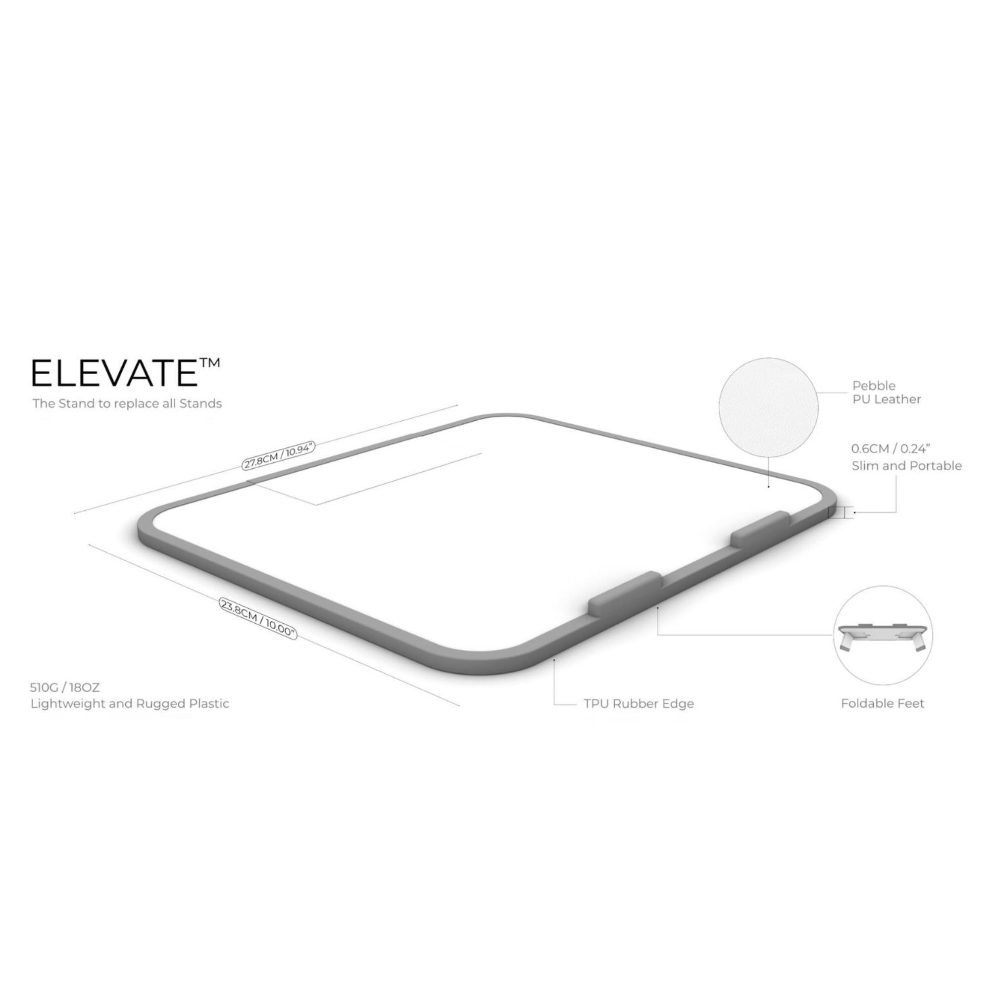 TM ELEVATE The Stand to replace all Stands
Pebble PU Leather
22.8CM / 0.6CM / 0.24"
Slim and Portable
23.8CM / 10.00"
S10G / 18OZ
Lightweight and Rugged Plastic
TPU Rubber Edge
Foldable Feet