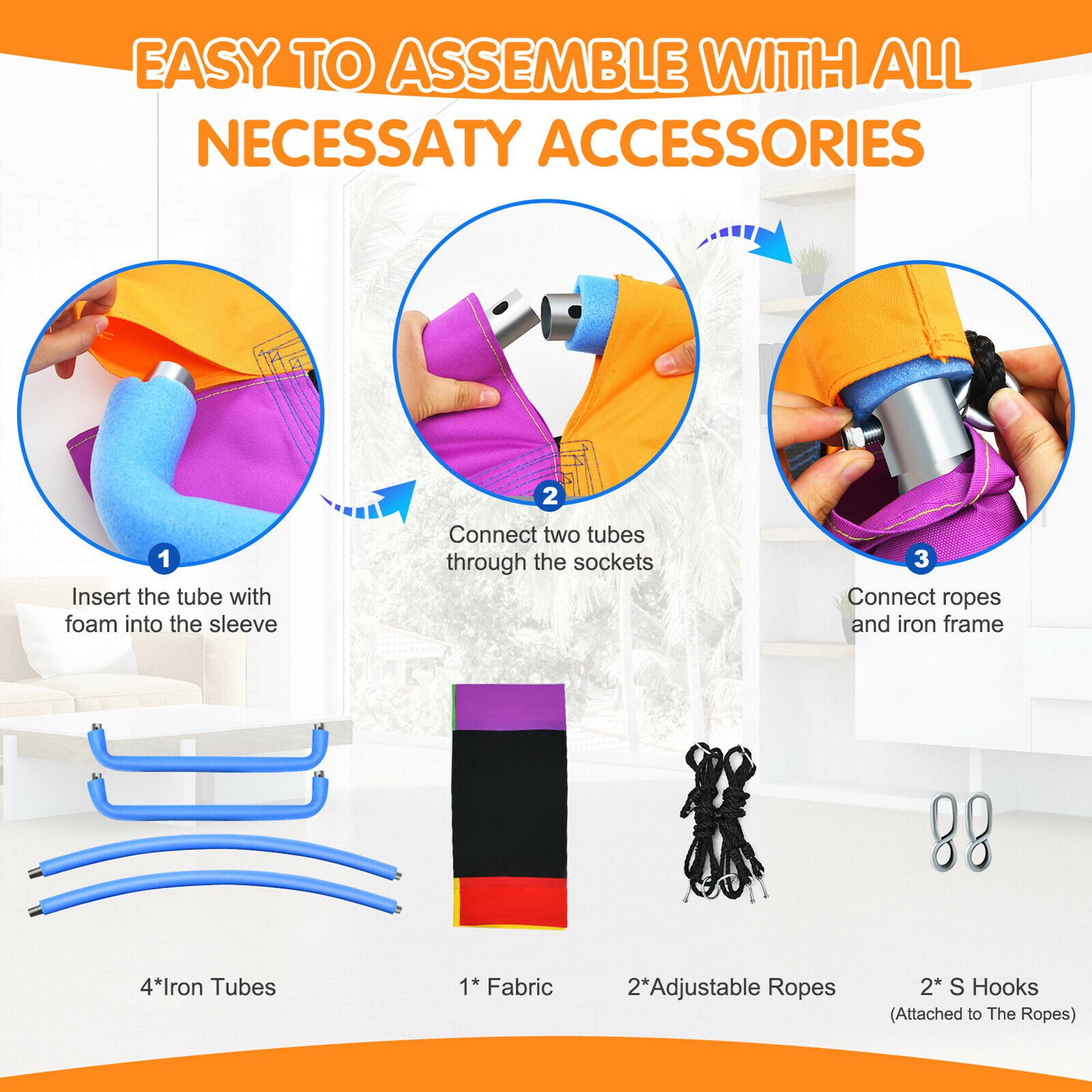 EASY TO ASSEMBLE WITH ALL NECESSARY ACCESSORIES

1. Insert the tube with foam into the sleeve
2. Connect two tubes through the sockets
3. Connect ropes and iron frame

4* Iron Tubes
1* Fabric
2* Adjustable Ropes
2* S Hooks (Attached to The Ropes)