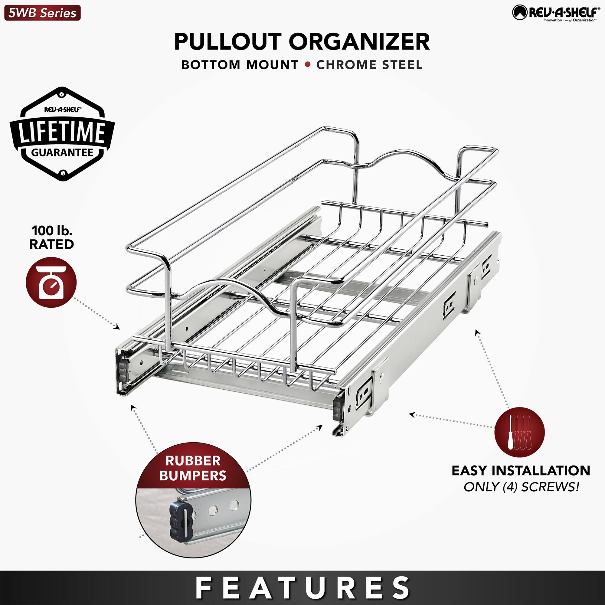 5WB Series

PULLOUT ORGANIZER  
BOTTOM MOUNT • CHROME STEEL

- LIFETIME GUARANTEE
- 100 lb. RATED
- RUBBER BUMPERS
- EASY INSTALLATION ONLY (4) SCREWS!

FEATURES