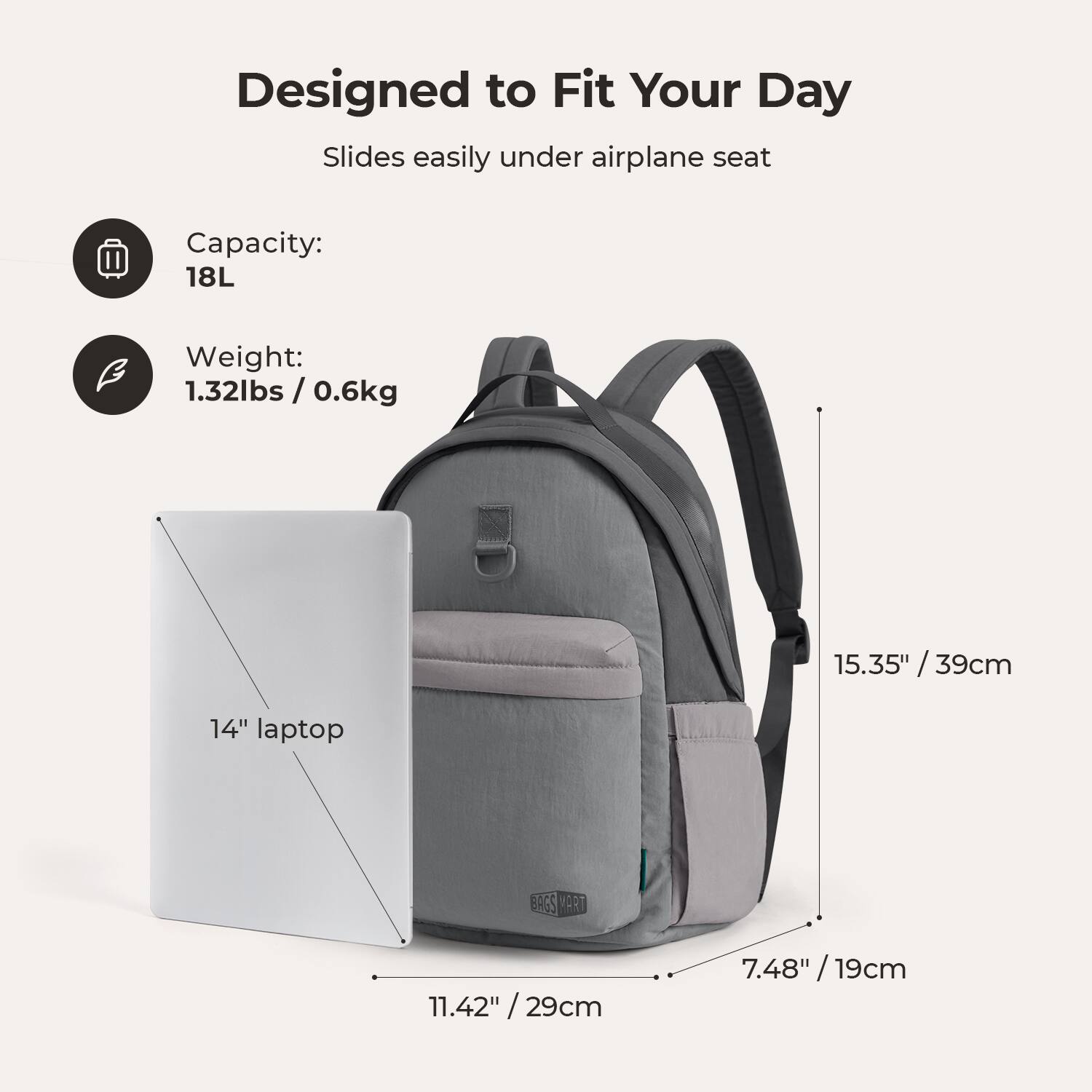 Designed to Fit Your Day  
Slides easily under airplane seat  

Capacity: 18L  
Weight: 1.32lbs / 0.6kg  

15.35" / 39cm  
11.42" / 29cm  
7.48" / 19cm  

14" laptop