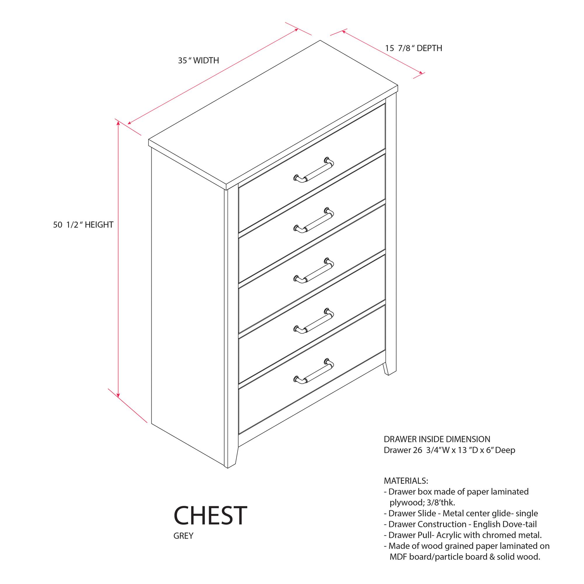 35" WIDTH  
15 7/8" DEPTH  
50 1/2" HEIGHT  

DRAWER INSIDE DIMENSION  
Drawer 26 3/4"W x 13"D x 6" Deep  

CHEST GREY  

MATERIALS:  
- Drawer box made of paper laminated plywood; 3/8" thick.  
- Drawer Slide: Metal center glide - single  
- Drawer Construction: English Dove-tail  
- Drawer Pull: Acrylic with chromed metal.  
- Made of wood grained paper laminated on MDF board/particle board & solid wood.