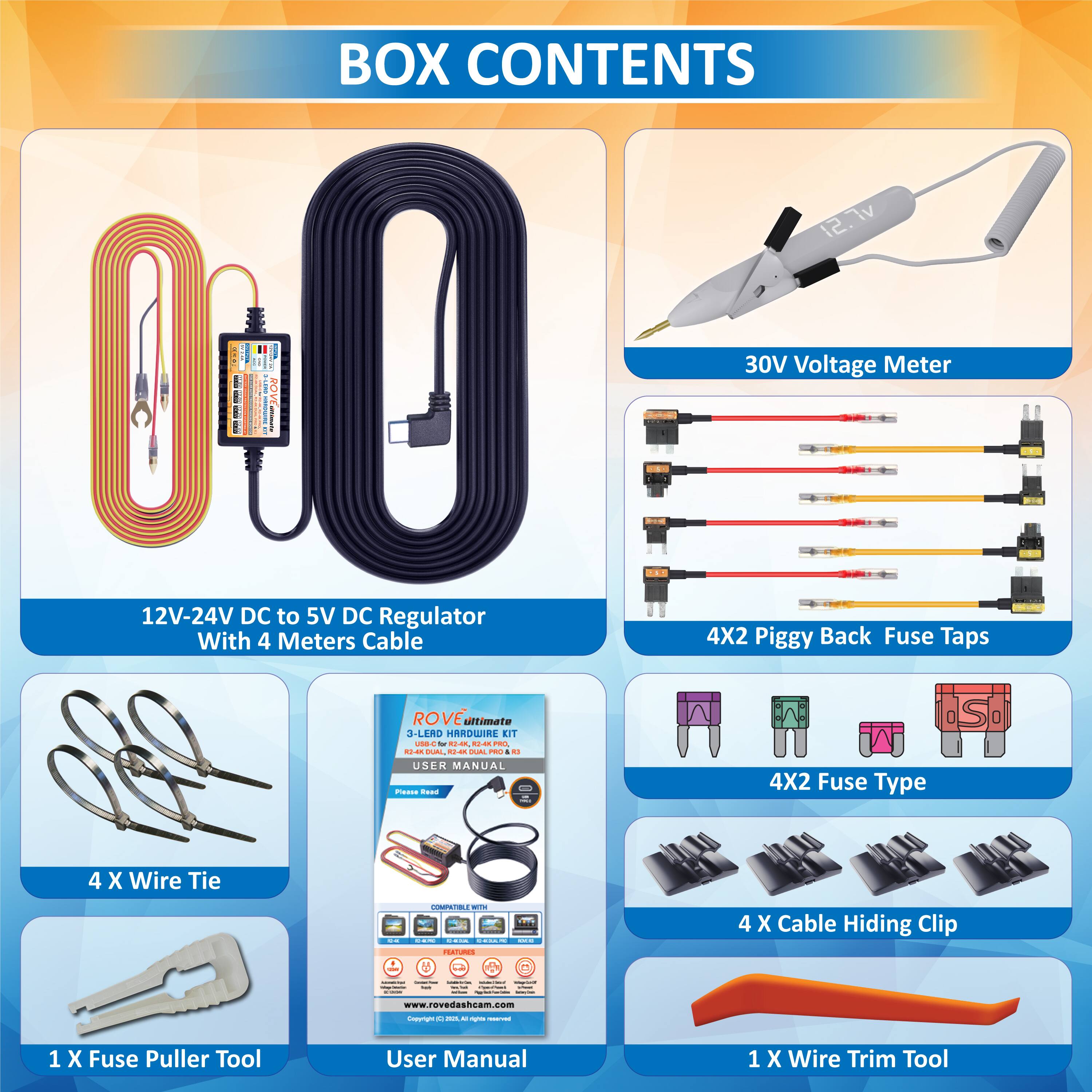 **BOX CONTENTS**

- 12V-24V DC to 5V DC Regulator With 4 Meters Cable
- 30V Voltage Meter
- 4X2 Piggy Back Fuse Taps
- 4X2 Fuse Type
- 4 X Wire Tie
- 4 X Cable Hiding Clip
- 1 X Fuse Puller Tool
- 1 X Wire Trim Tool
- USER MANUAL

[www.rovedashcam.com](http://www.rovedashcam.com)
