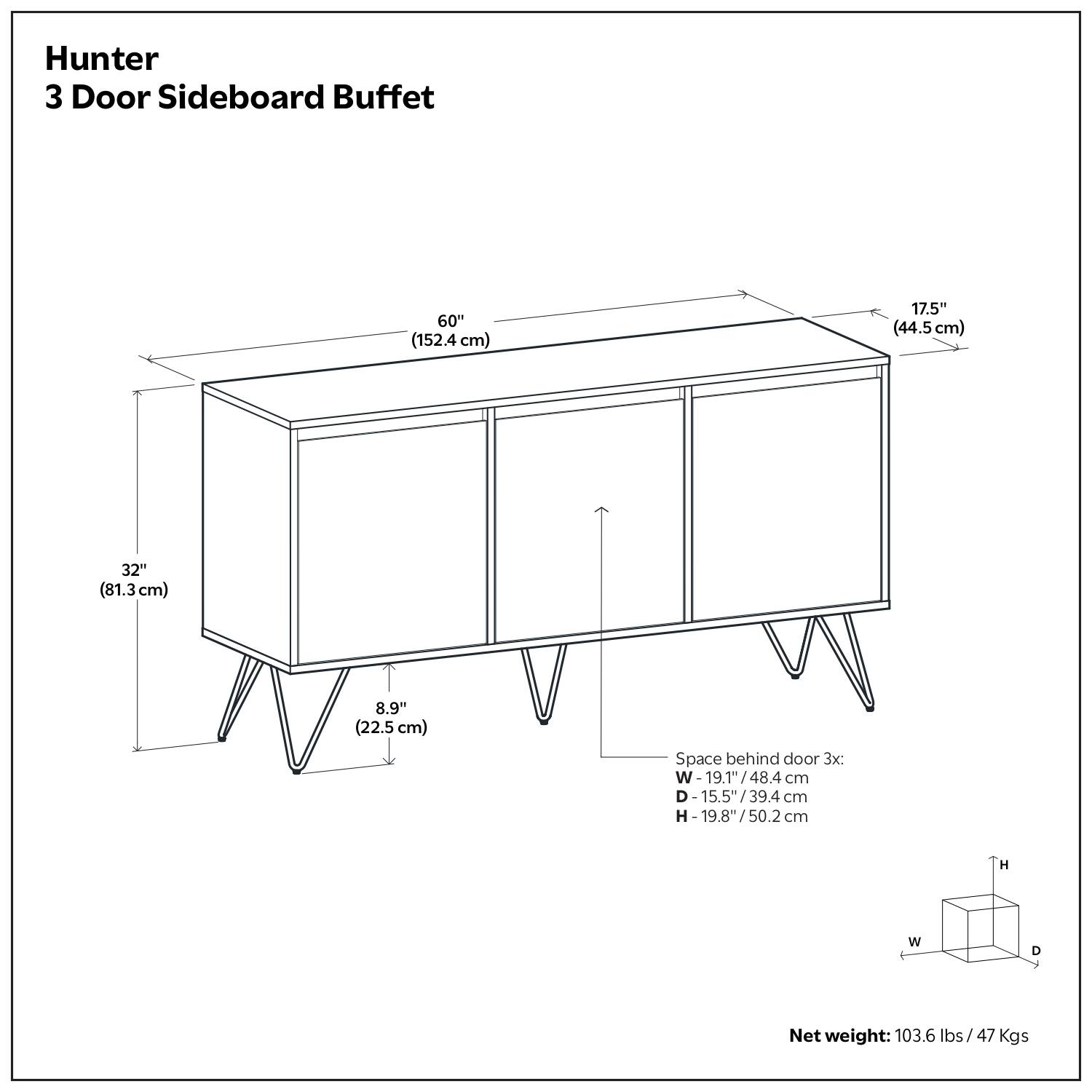 Hunter  
3 Door Sideboard Buffet  

60" (152.4 cm)  
17.5" (44.5 cm)  
32" (81.3 cm)  
8.9" (22.5 cm)  

Space behind door 3x:  
W - 19.1" / 48.4 cm  
D - 15.5" / 39.4 cm  
H - 19.8" / 50.2 cm  

Net weight: 103.6 lbs / 47 Kgs