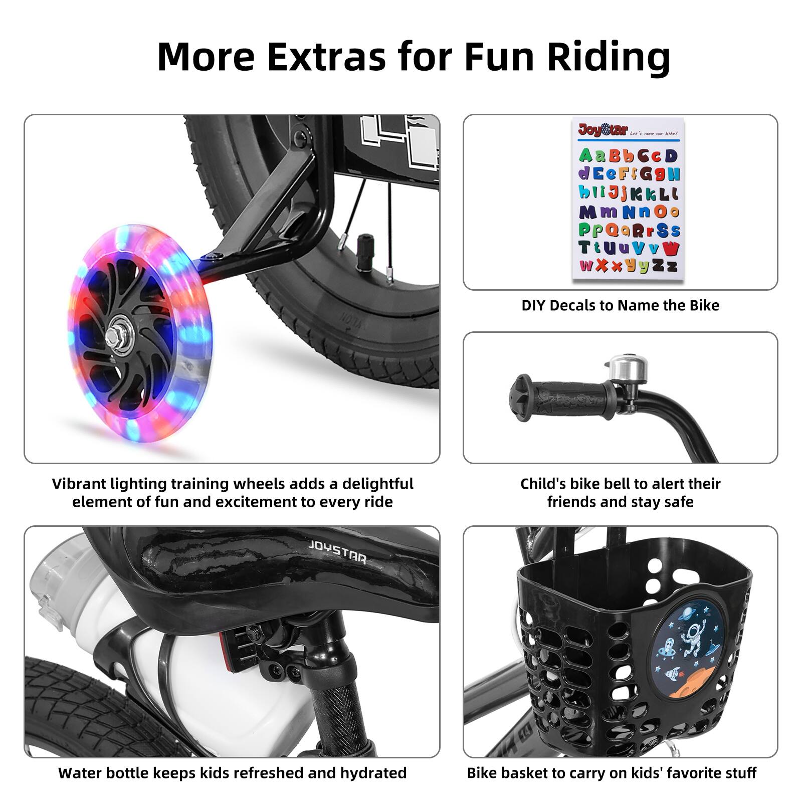 More Extras for Fun Riding

- Vibrant lighting training wheels add a delightful element of fun and excitement to every ride
- Child's bike bell to alert their friends and stay safe
- Water bottle keeps kids refreshed and hydrated
- Bike basket to carry on kids' favorite stuff

DIY Decals to Name the Bike

AaBbCcDdEeFfGgHhIiJjKkLlMmNnOoPpQqRrSsTtUuVvWwXxYyZz