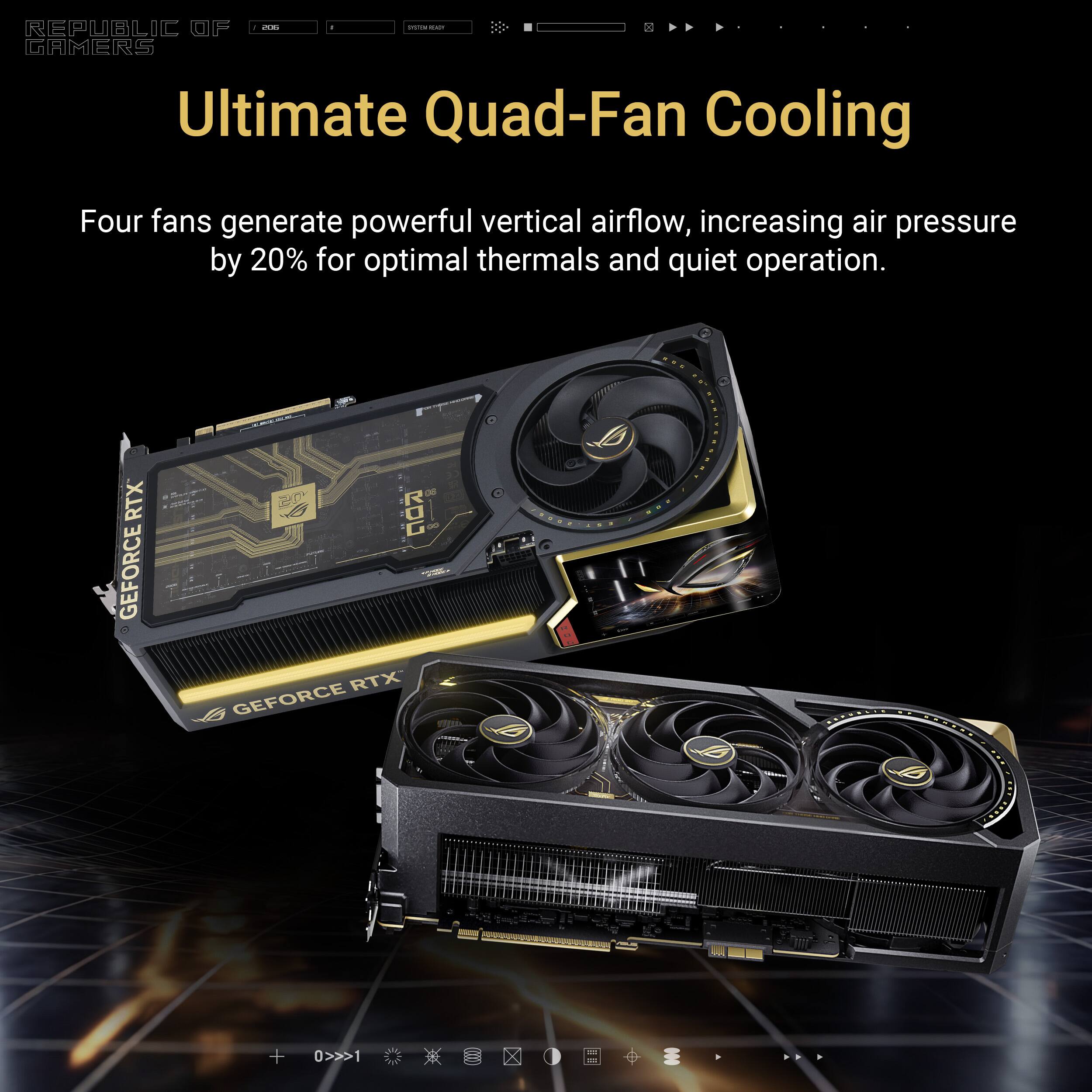 - de - : REPUBLIC OF GAMERS Ultimate Quad-Fan Cooling Four fans generate powerful vertical airflow, increasing air pressure by 20% for optimal thermals and quiet operation. RTX GEFORCE . ROC RTX GEFORCE B + 0>>>1 X
