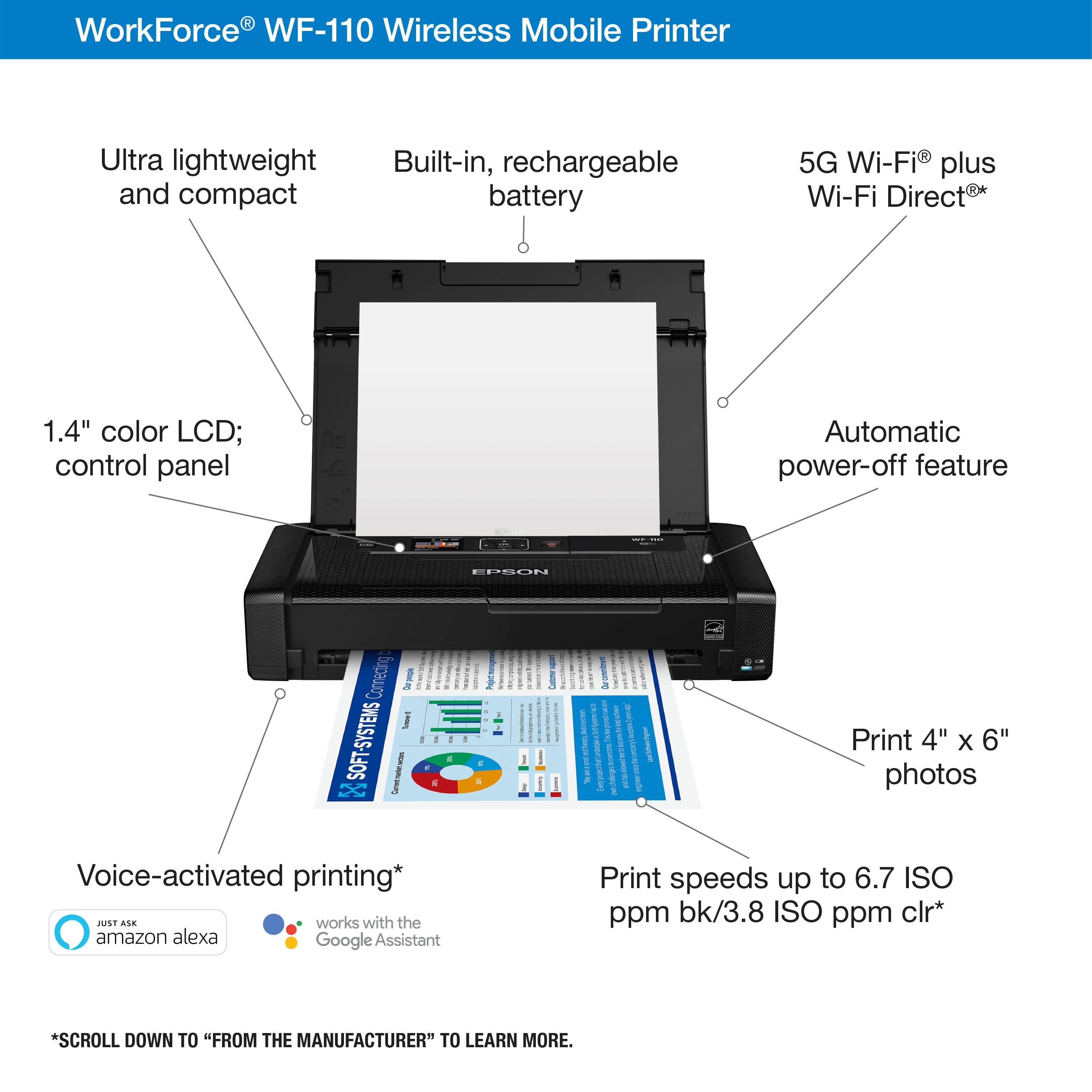 I WorkForce WF-110 Wireless Mobile Printer Ultra lightweight and compact Built-in, rechargeable battery 5G Wi-Fi plus Wi-Fi Direct 1.4" color LCD; control panel Automatic power-off feature EOSO Conreding Dek i SOFT-SYSTEMS Sunurwe ! A - I 1 I ! I cnort ! I mideecacetocm 3 Seeor pecdg aN Print 4" x 6" photos Voice-activated printing* ALE works with the amazon alexa Google Assistant Print speeds up to 6.7 ISO ppm bk/3.8 ISO ppm Clr* *SCROLL DOWN TO "FROM THE MANUFACTURER" TO LEARN MORE.