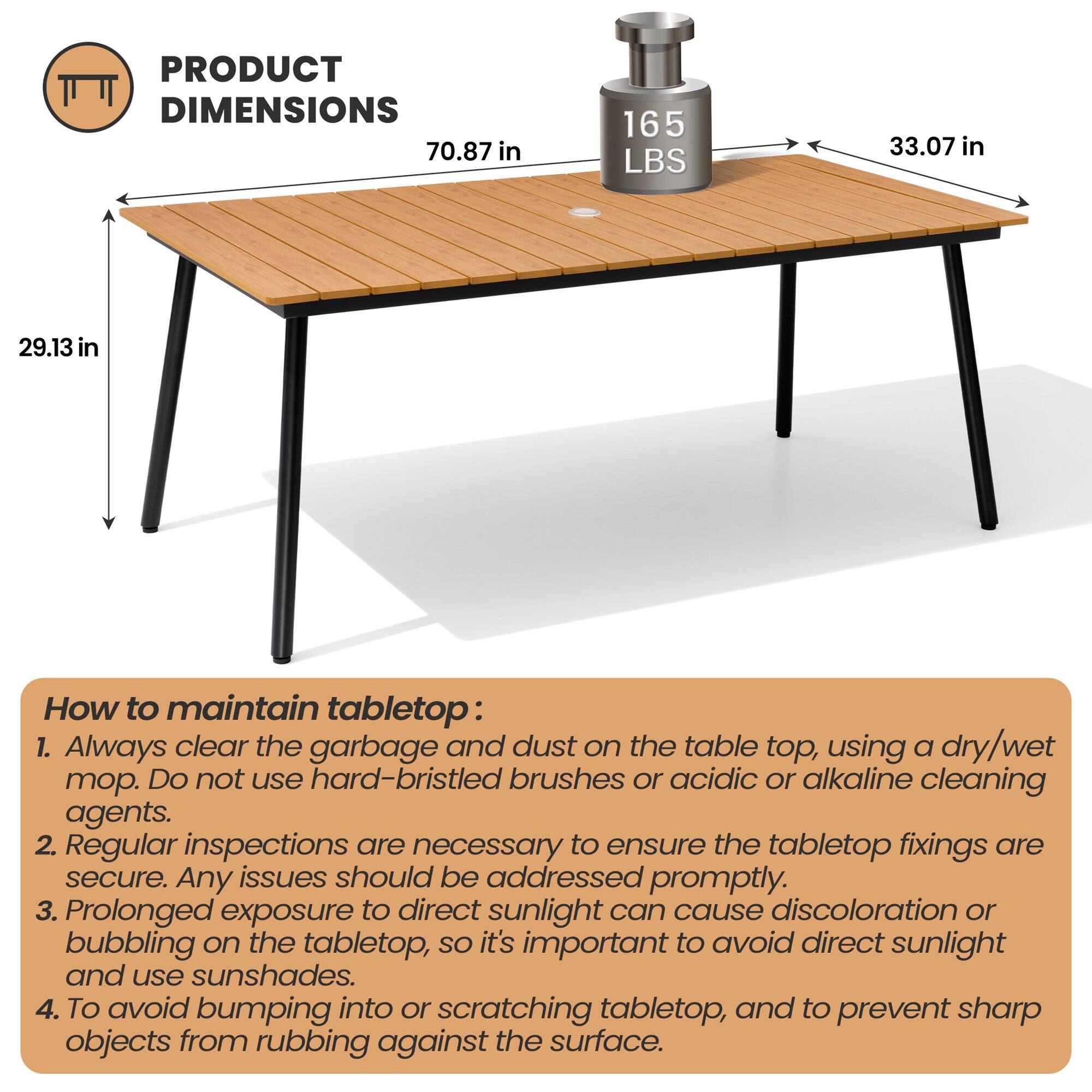 **PRODUCT DIMENSIONS**

- 70.87 in
- 33.07 in
- 29.13 in
- 165 LBS

**How to maintain tabletop:**

1. Always clear the garbage and dust on the table top, using a dry/wet mop. Do not use hard-bristled brushes or acidic or alkaline cleaning agents.
2. Regular inspections are necessary to ensure the tabletop fixings are secure. Any issues should be addressed promptly.
3. Prolonged exposure to direct sunlight can cause discoloration or bubbling on the tabletop, so it's important to avoid direct sunlight and use sunshades.
4. To avoid bumping into or scratching tabletop, and to prevent sharp objects from rubbing against the surface.