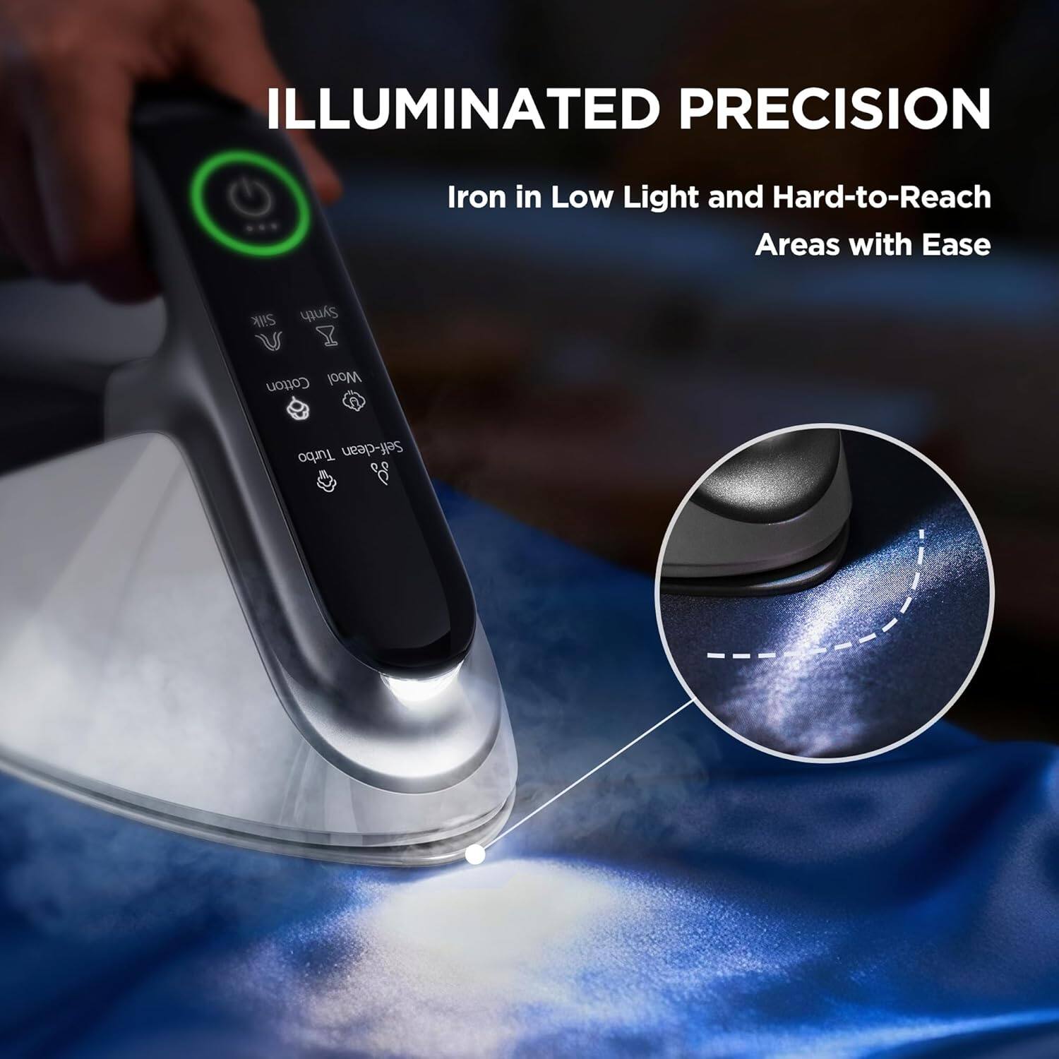 ILLUMINATED PRECISION  
Iron in Low Light and Hard-to-Reach Areas with Ease  

Silk Synth Cotton Wool  
A Turbo Self-clean
