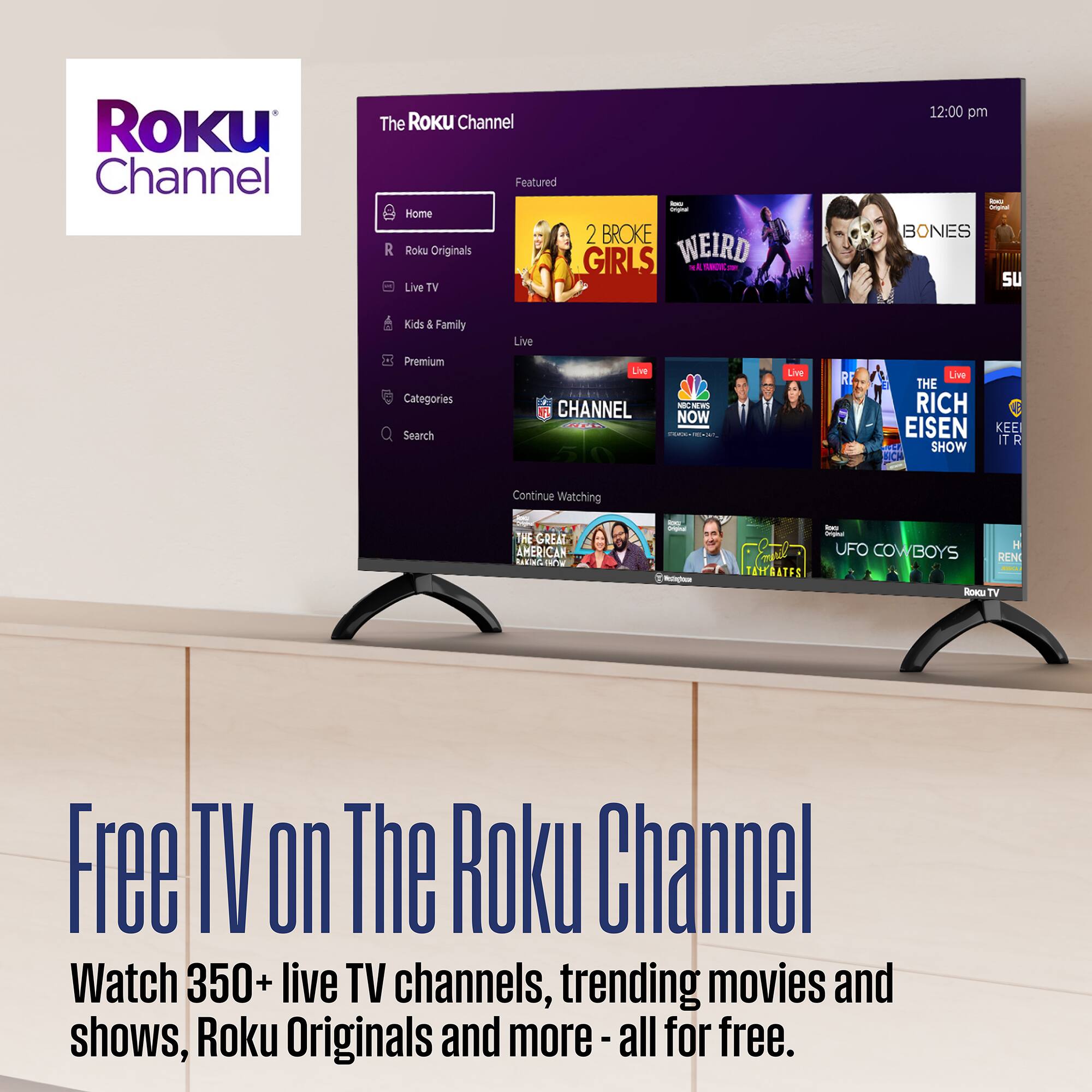 The Roku Channel

Featured
- Home
- Roku Originals
- Live TV
- Kids & Family
- Premium
- Categories
- Search

Live TV
- 2 BROKE GIRLS
- WEIRD
- BONES
- NBC NEWS NOW
- THE RICH EISEN SHOW
- THE GREAT AMERICAN BAKE-OFF
- UFO COWBOYS

Continue Watching
- THE GREAT AMERICAN BAKE-OFF

Free TV on The Roku Channel
Watch 350+ live TV channels, trending movies and shows, Roku Originals and more - all for free.