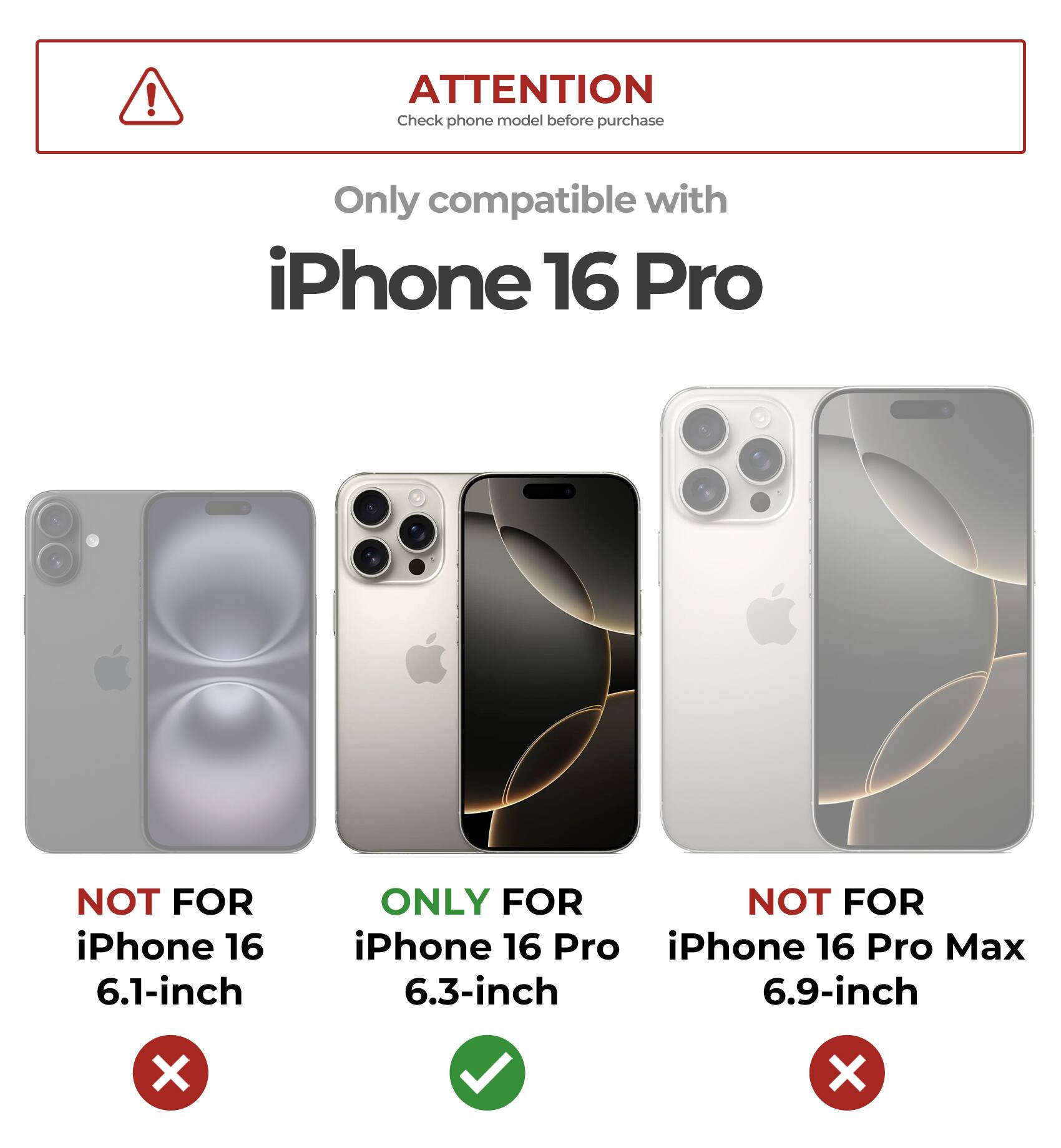 ATTENTION Check phone model before purchase
Only compatible with iPhone 16 Pro
NOT FOR iPhone 16 6.1-inch
ONLY FOR iPhone 16 Pro 6.3-inch
NOT FOR iPhone 16 Pro Max 6.9-inch
X X