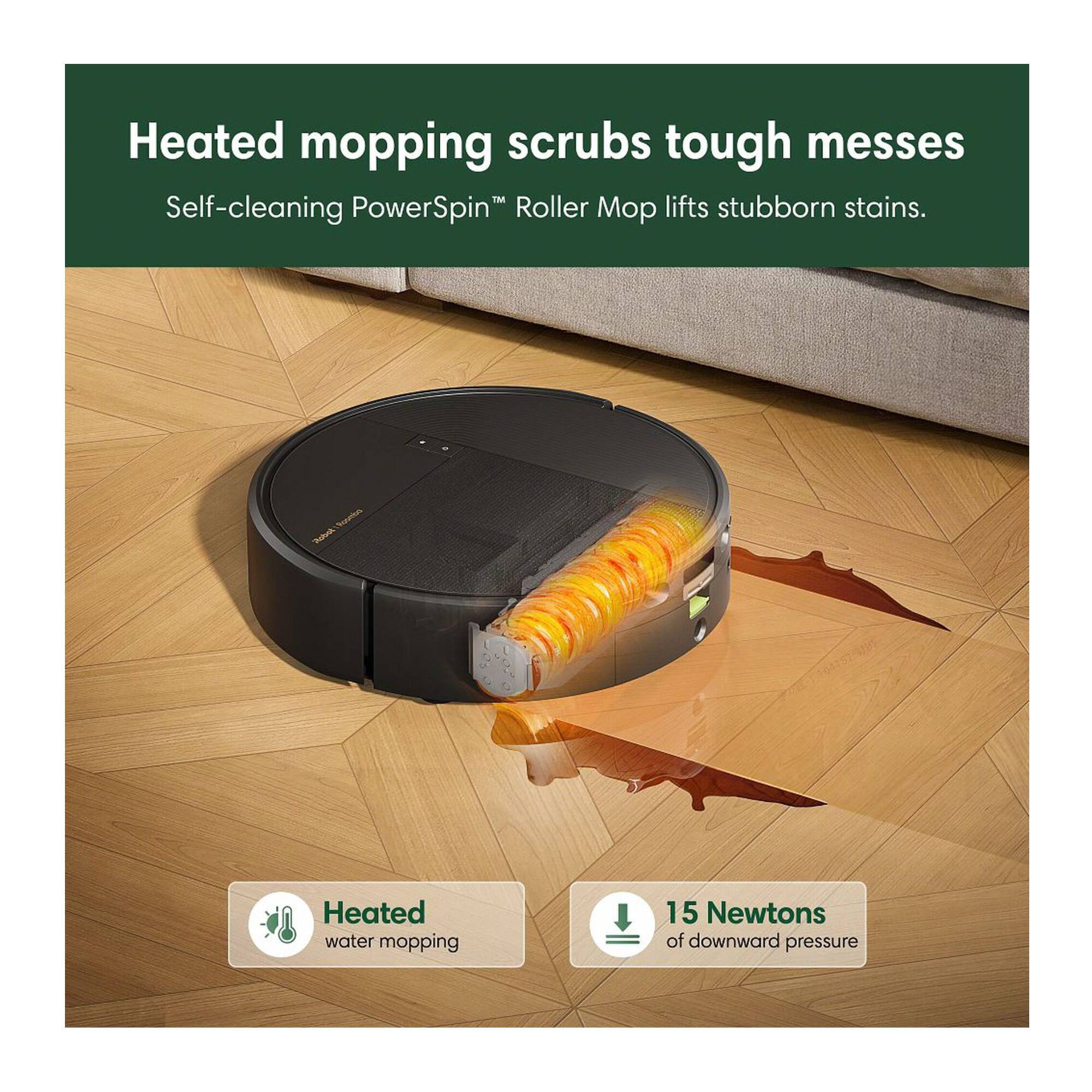 Heated mopping scrubs tough messes  
Self-cleaning PowerSpin™ Roller Mop lifts stubborn stains.  

Heated water mopping  
15 Newtons of downward pressure
