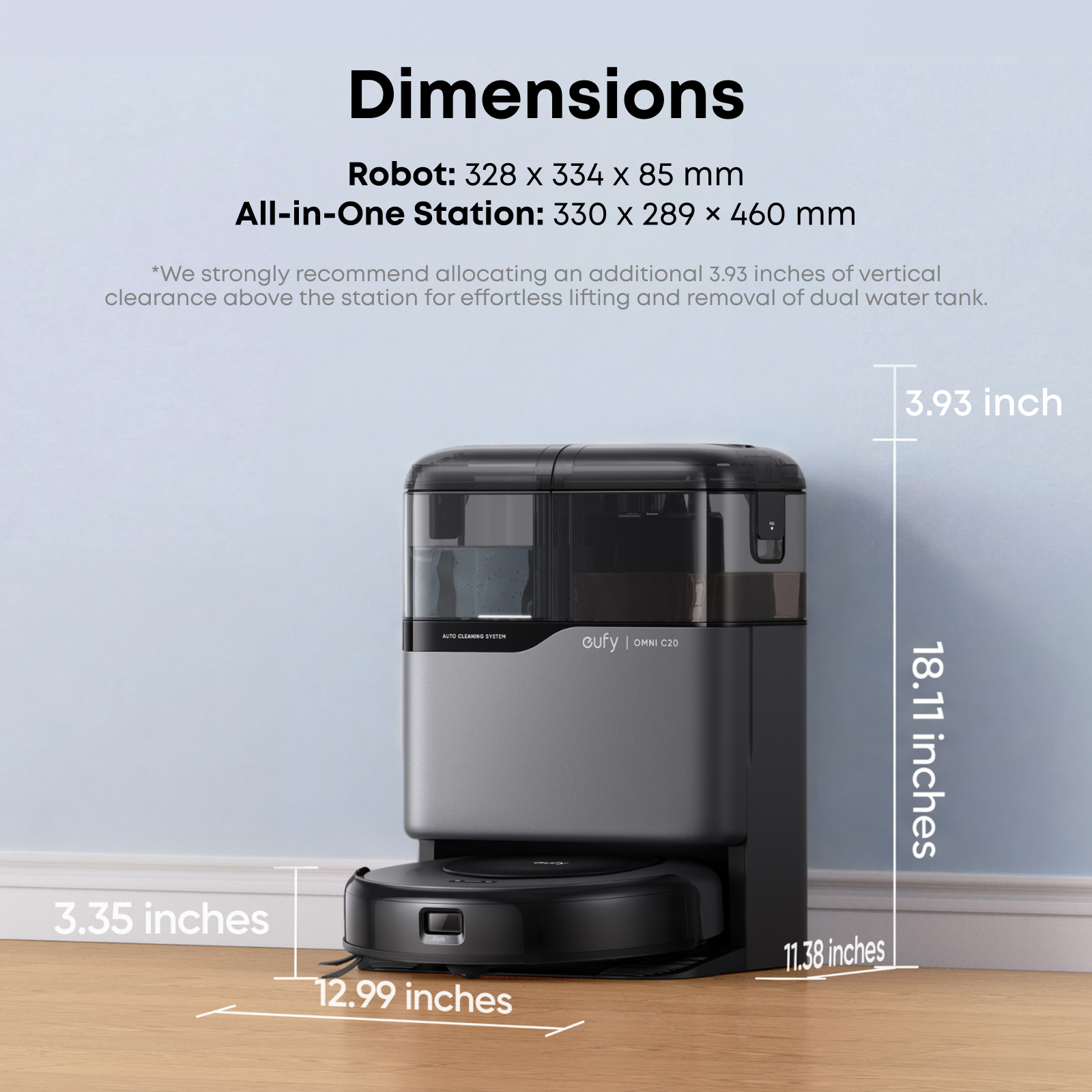 Dimensions Robot: 328 x 334 x 85 mm  
All-in-One Station: 330 x 289 x 460 mm  

*We strongly recommend allocating an additional 3.93 inches of vertical clearance above the station for effortless lifting and removal of dual water tank.  

3.93 inch  
3.35 inches  
12.99 inches  
18.11 inches  
11.38 inches