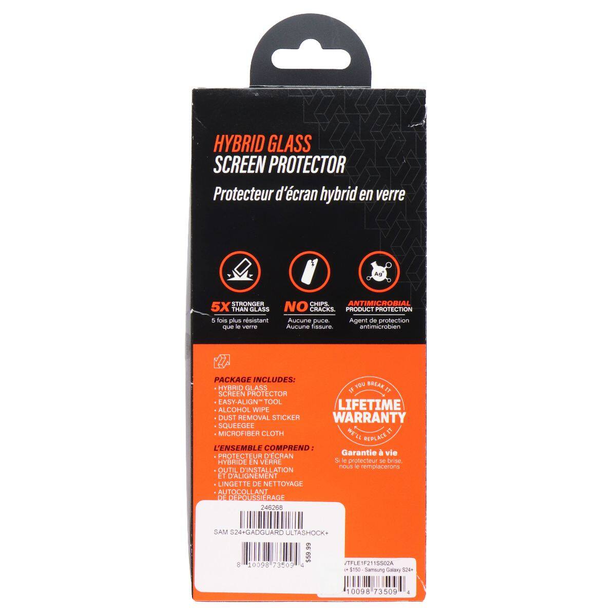 HYBRID GLASS SCREEN PROTECTOR  
Protecteur d'écran hybrid en verre  

5X STRONGER THAN GLASS  
5 fois plus résistant que le verre  

NO CRACKS  
Aucune fissure  

ANTIMICROBIAL  
Agent de protection antimicrobien  

PACKAGE INCLUDES:  
HYBRID GLASS  
EASY-ALIGN TOOL  
ALCOHOL WIPE  
DUST REMOVAL STICKER  
SQUEEGEE  
MICROFIBER CLOTH  

LIFETIME WARRANTY  
Garantie à vie  

L'ENSEMBLE COMPREND:  
PROTECTEUR D'ÉCRAN HYBRIDE EN VERRE  
OUTIL D'INSTALLATION ET D'ALIGNEMENT  
LINGETTE DE NETTOYAGE  
AUTOCOLLANT DE DÉPOLISSAGE  

SAM S24+ GADGUARD ULTASHOCK+  
$150  
Samsung Galaxy S24+  
10098 73509