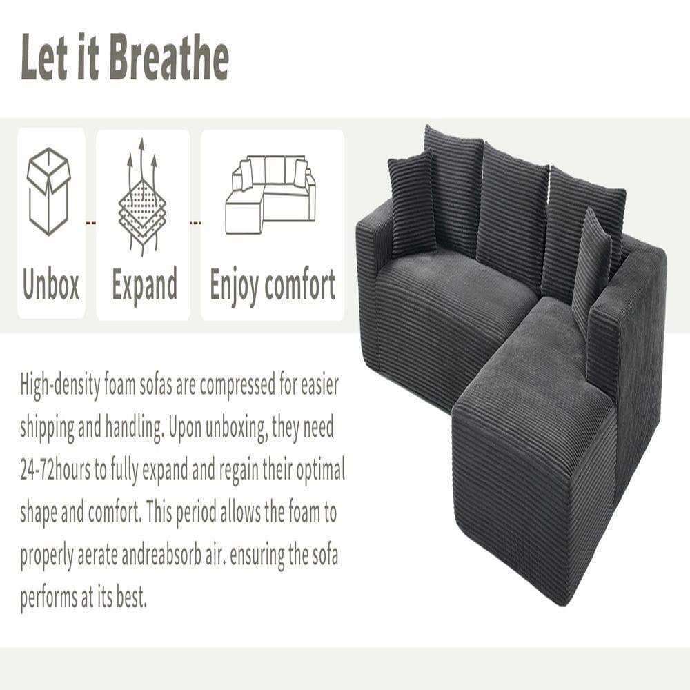 Let it Breathe

Unbox Expand Enjoy comfort

High-density foam sofas are compressed for easier shipping and handling. Upon unboxing, they need 24-72 hours to fully expand and regain their optimal shape and comfort. This period allows the foam to properly aerate and reabsorb air, ensuring the sofa performs at its best.