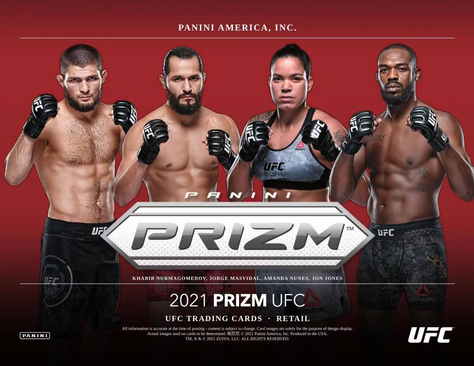 PANINI AMERICA, INC.  
UFC  
PRIZM  
KHABIB NURMAGOMEDOV, JORGE MASVIDAL, AMANDA NUNES, JON JONES  
2021 PRIZM UFC  
UFC TRADING CARDS • RETAIL  
All information is accurate at the time of posting - content is subject to change. Card images are solely for the purpose of design display. Actual images used on cards to be determined.  
2021 Panini America, Inc. Produced in the USA.  
TM. & 2021 ZUFFA, LLC. ALL RIGHTS RESERVED.  
Reebok UFC