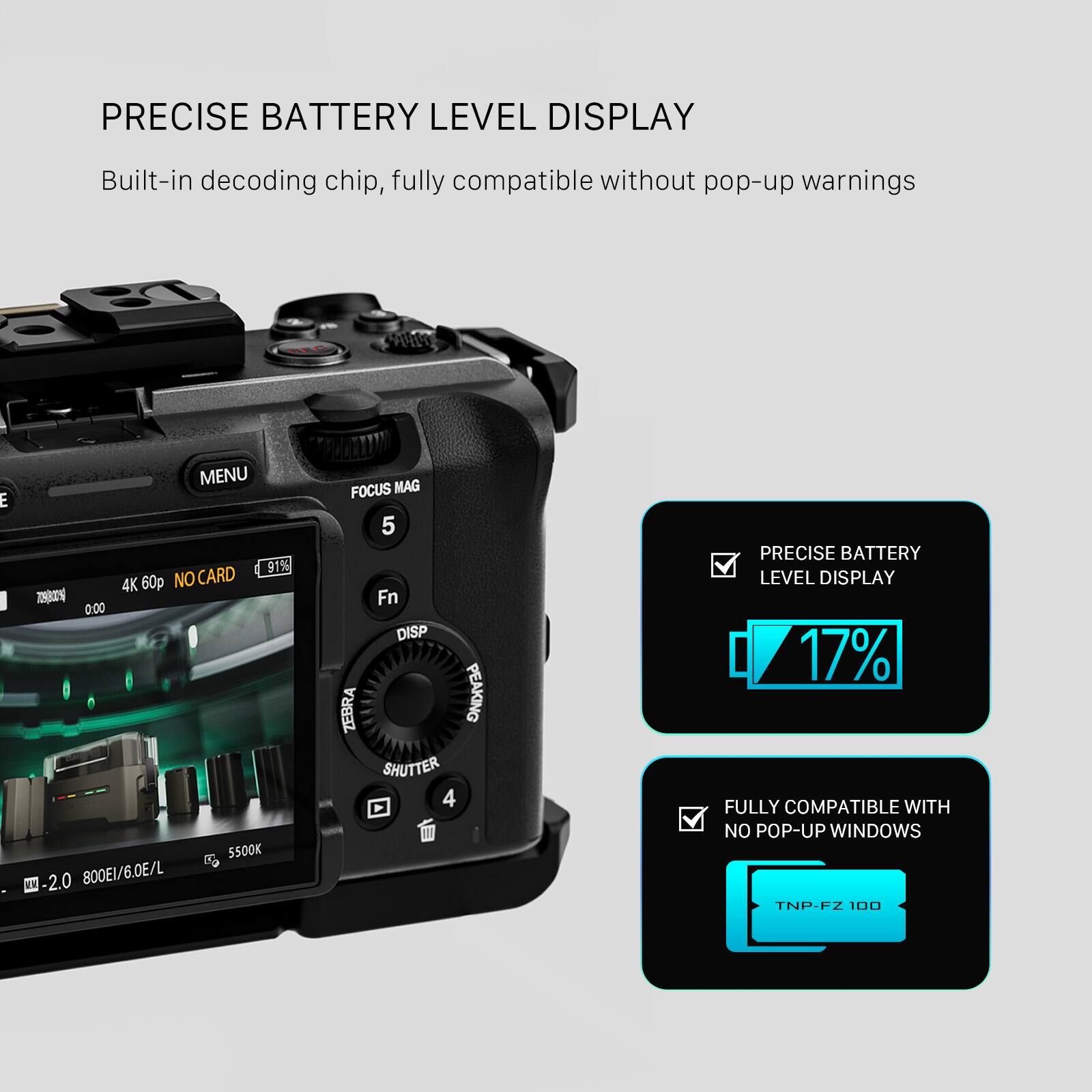 PRECISE BATTERY LEVEL DISPLAY

Built-in decoding chip, fully compatible without pop-up warnings

MENU 91% 4K 60p NO CARD T02 0.00 5500K E -2.0 800EL/6.0E/L FOCUS MAG 5 Fn DISP ZEBRA PEAKING SHUTTER 4

PRECISE BATTERY LEVEL DISPLAY 17% FULLY COMPATIBLE WITH NO POP-UP WINDOWS

TNP-FZ 100