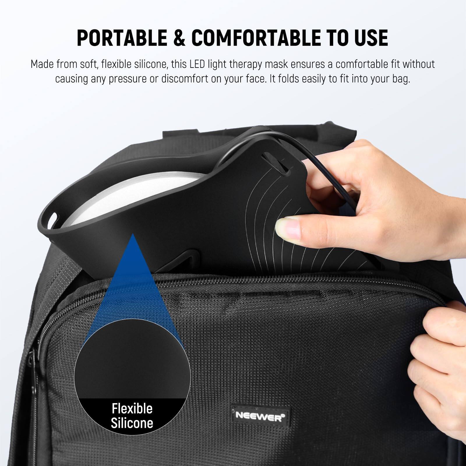 PORTABLE & COMFORTABLE TO USE

Made from soft, flexible silicone, this LED light therapy mask ensures a comfortable fit without causing any pressure or discomfort on your face. It folds easily to fit into your bag.

Flexible Silicone

NEEWER