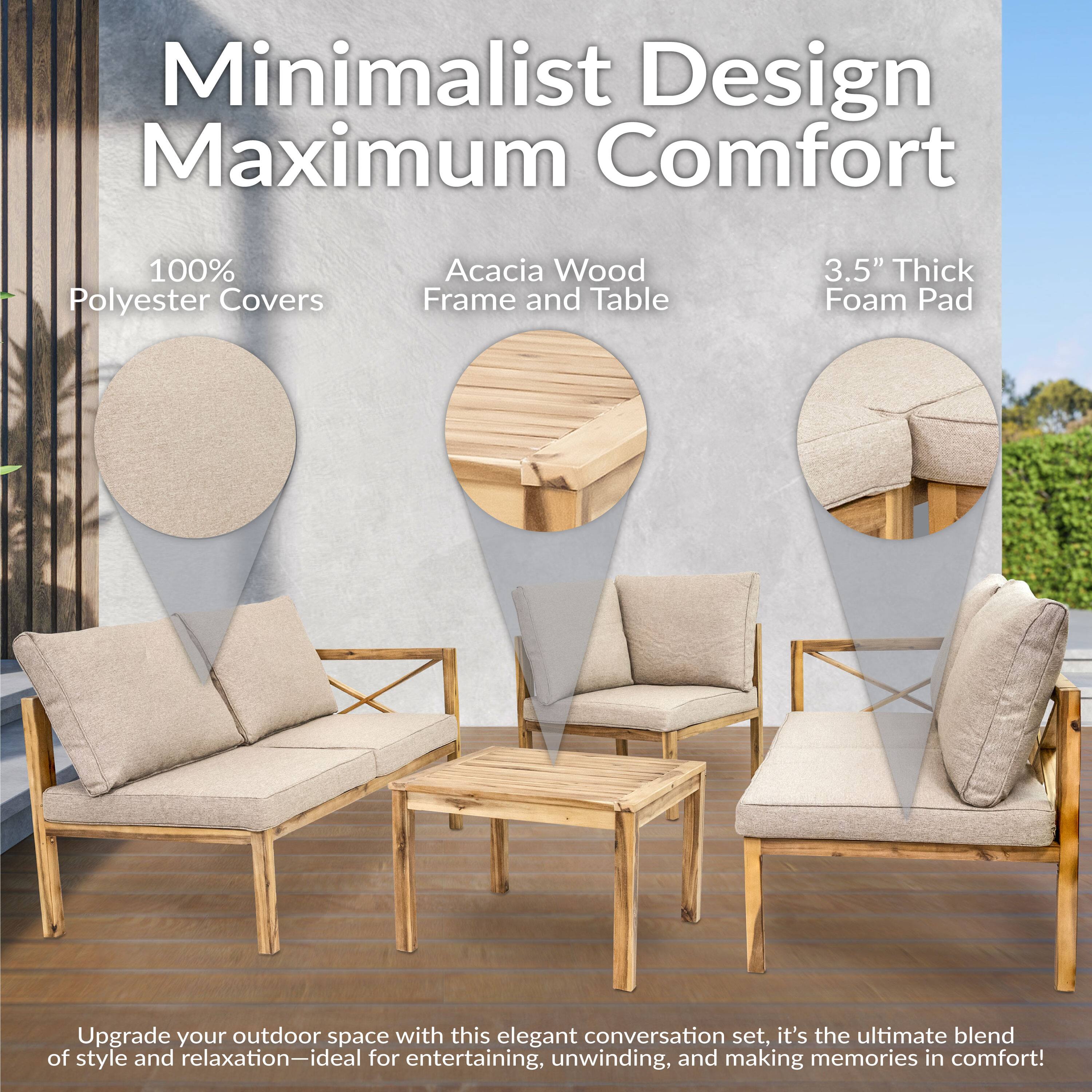 Minimalist Design Maximum Comfort

100% Polyester Covers  
Acacia Wood Frame and Table  
3.5" Thick Foam Pad  

Upgrade your outdoor space with this elegant conversation set. It's the ultimate blend of style and relaxation—ideal for entertaining, unwinding, and making memories in comfort!