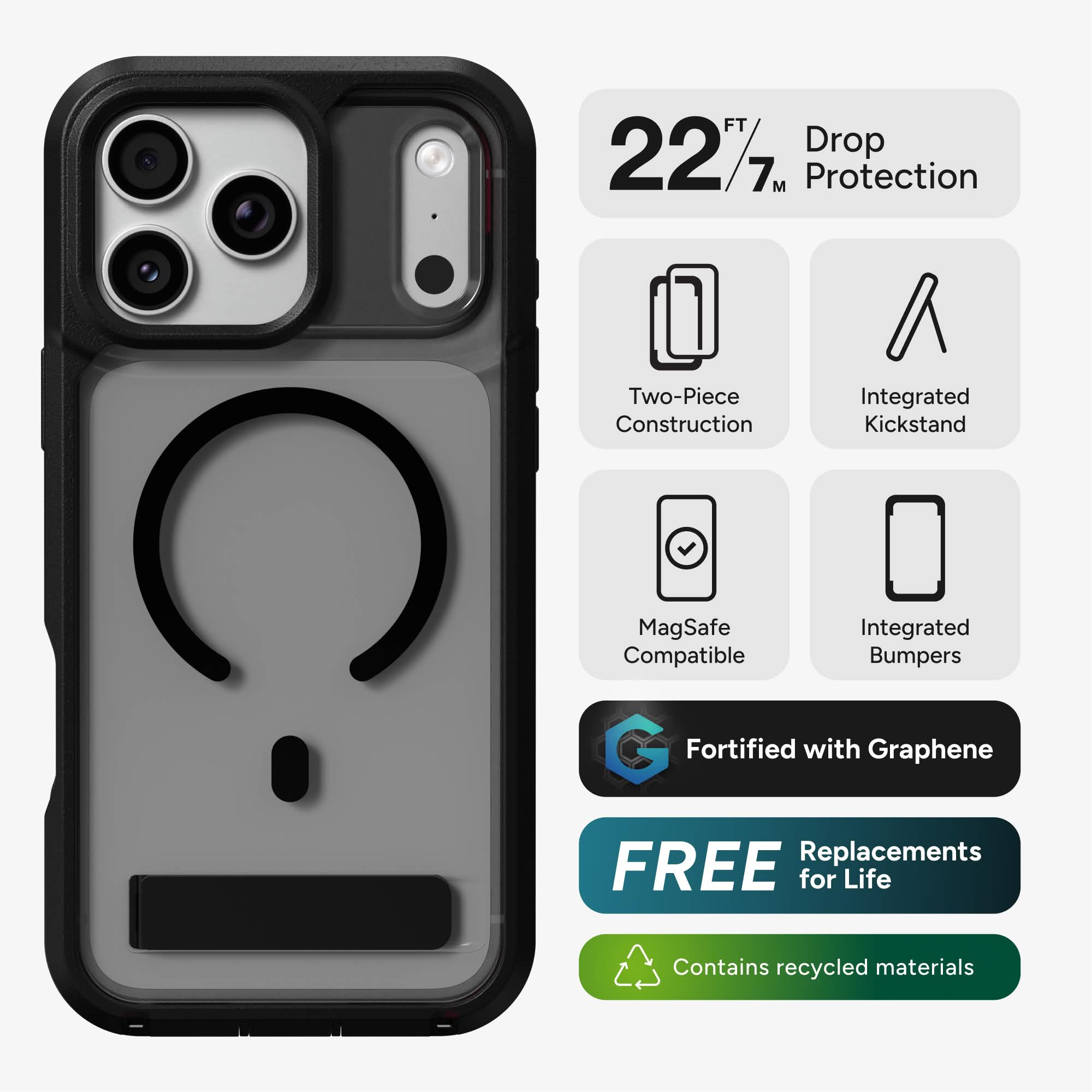 22 FT / 7 M Drop Protection  
Two-Piece Construction  
Integrated Kickstand  
MagSafe Compatible  
Integrated Bumpers  
Fortified with Graphene  
FREE Replacements for Life  
Contains recycled materials