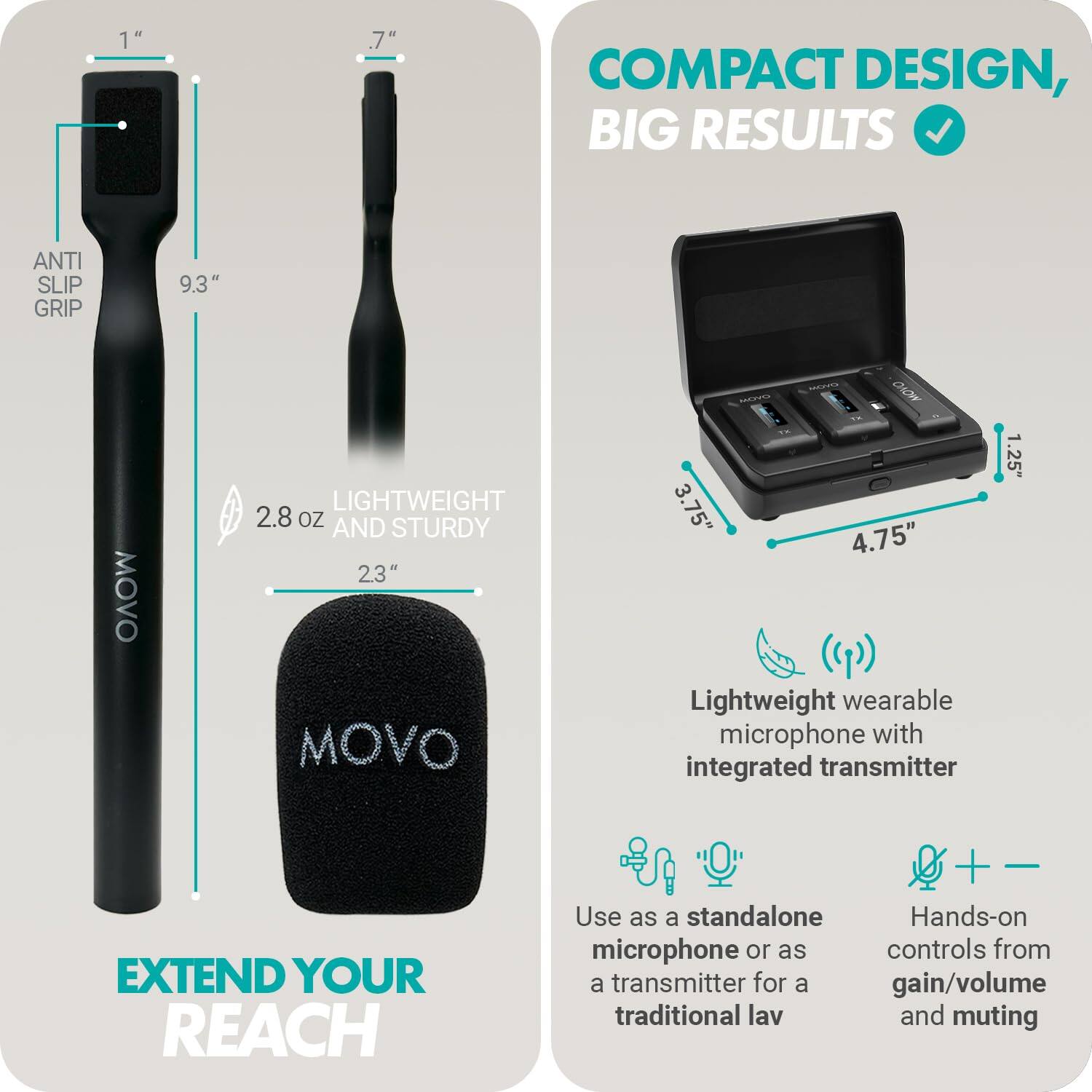 **COMPACT DESIGN, BIG RESULTS**

- **ANTI SLIP GRIP**
- **9.3"**
- **2.8 oz**
- **23"**
- **LIGHTWEIGHT AND STURDY**

**EXTEND YOUR REACH**

- **1"**
- **.7"**
- **3.75"**
- **4.75"**
- **1.25"**

**Lightweight wearable microphone with integrated transmitter**

- Use as a standalone microphone or as a transmitter for a traditional lav
- Hands-on controls for gain/volume and muting