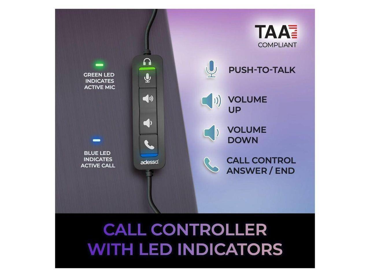 TAA COMPLIANT

GREEN LED INDICATES ACTIVE MIC

PUSH-TO-TALK

VOLUME UP

VOLUME DOWN

BLUE LED INDICATES ACTIVE CALL

CALL CONTROL ANSWER/END

CALL CONTROLLER WITH LED INDICATORS