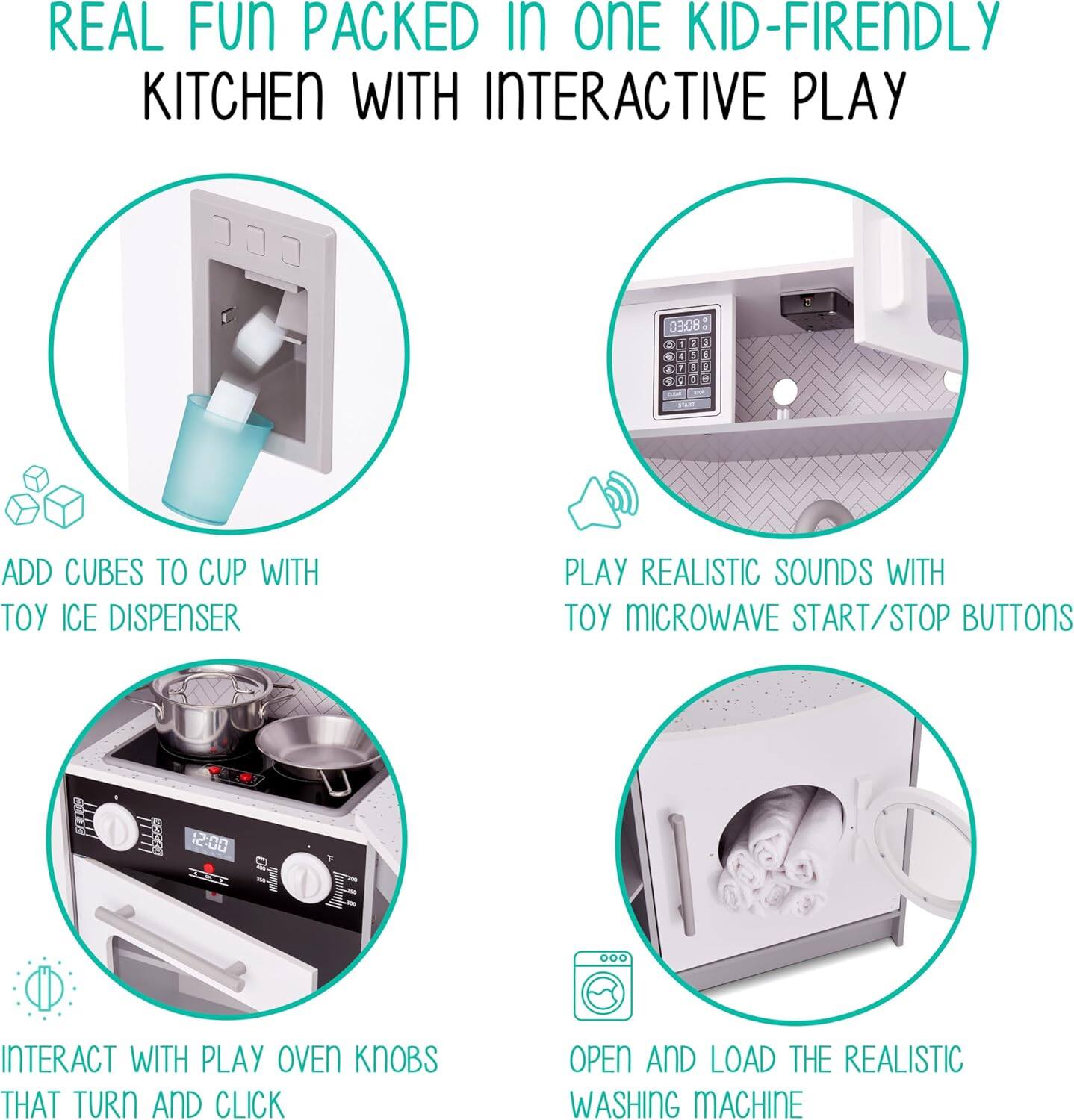 REAL FUN PACKED IN ONE KID-FRIENDLY KITCHEN WITH INTERACTIVE PLAY

ADD CUBES TO CUP WITH TOY ICE DISPENSER

PLAY REALISTIC SOUNDS WITH TOY MICROWAVE START/STOP BUTTONS

INTERACT WITH PLAY OVEN KNOBS THAT TURN AND CLICK

OPEN AND LOAD THE REALISTIC WASHING MACHINE