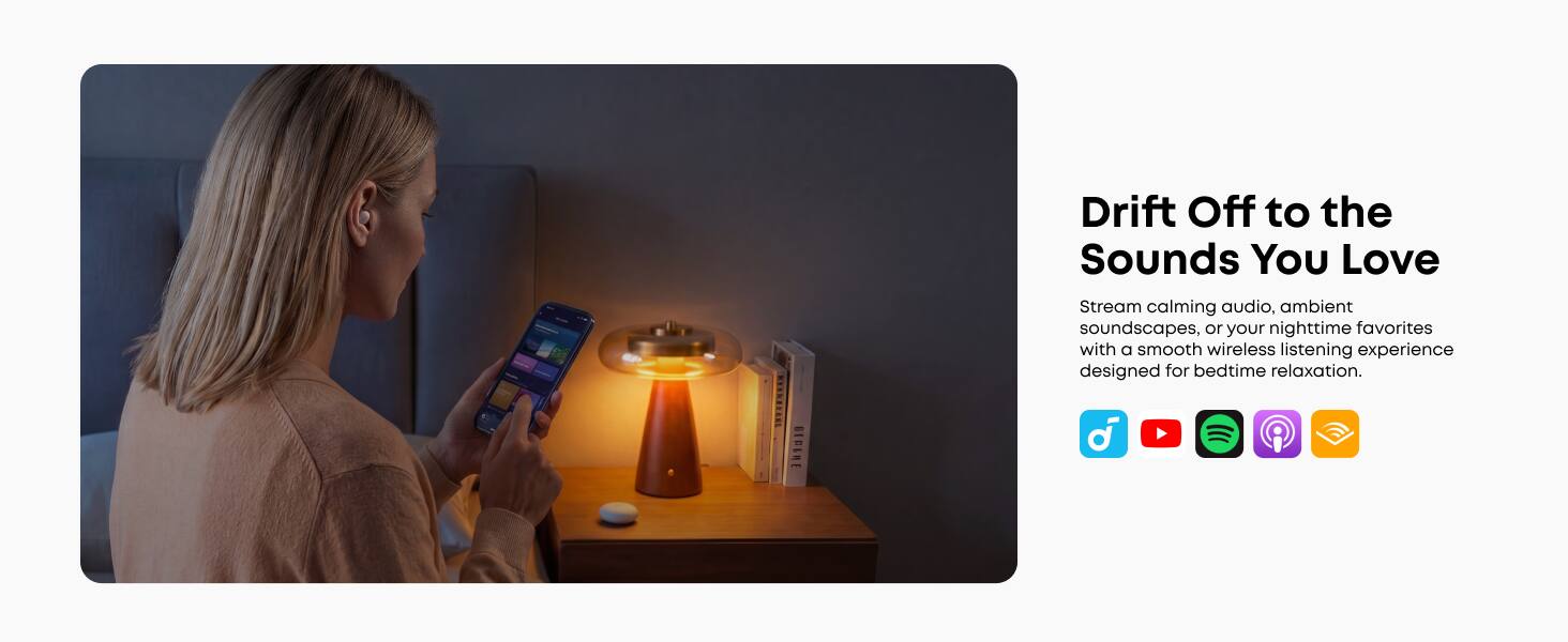 Drift Off to the Sounds You Love

Stream calming audio, ambient soundscapes, or your nighttime favorites with a smooth wireless listening experience designed for bedtime relaxation.