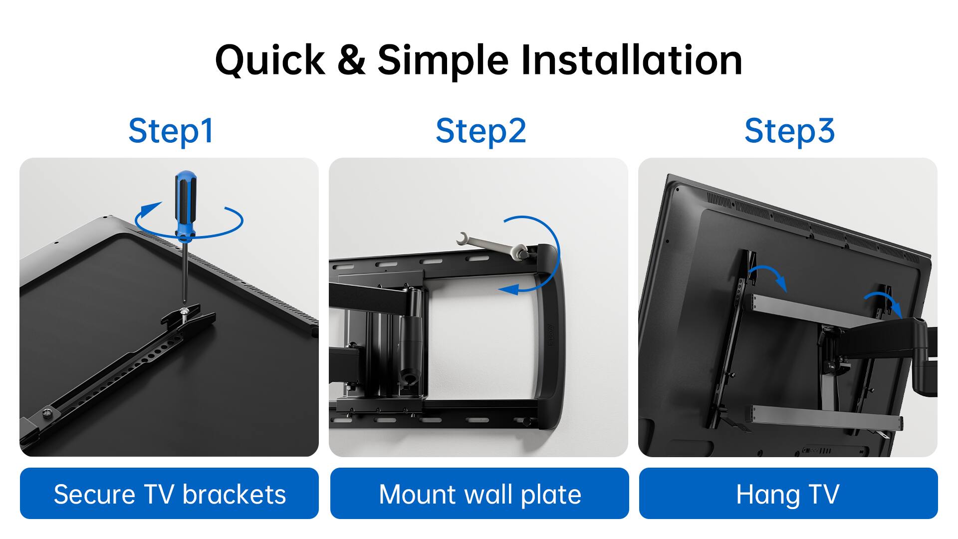 Quick & Simple Installation Step 1: Secure TV brackets Step 2: Mount wall plate Step 3: Hang TV