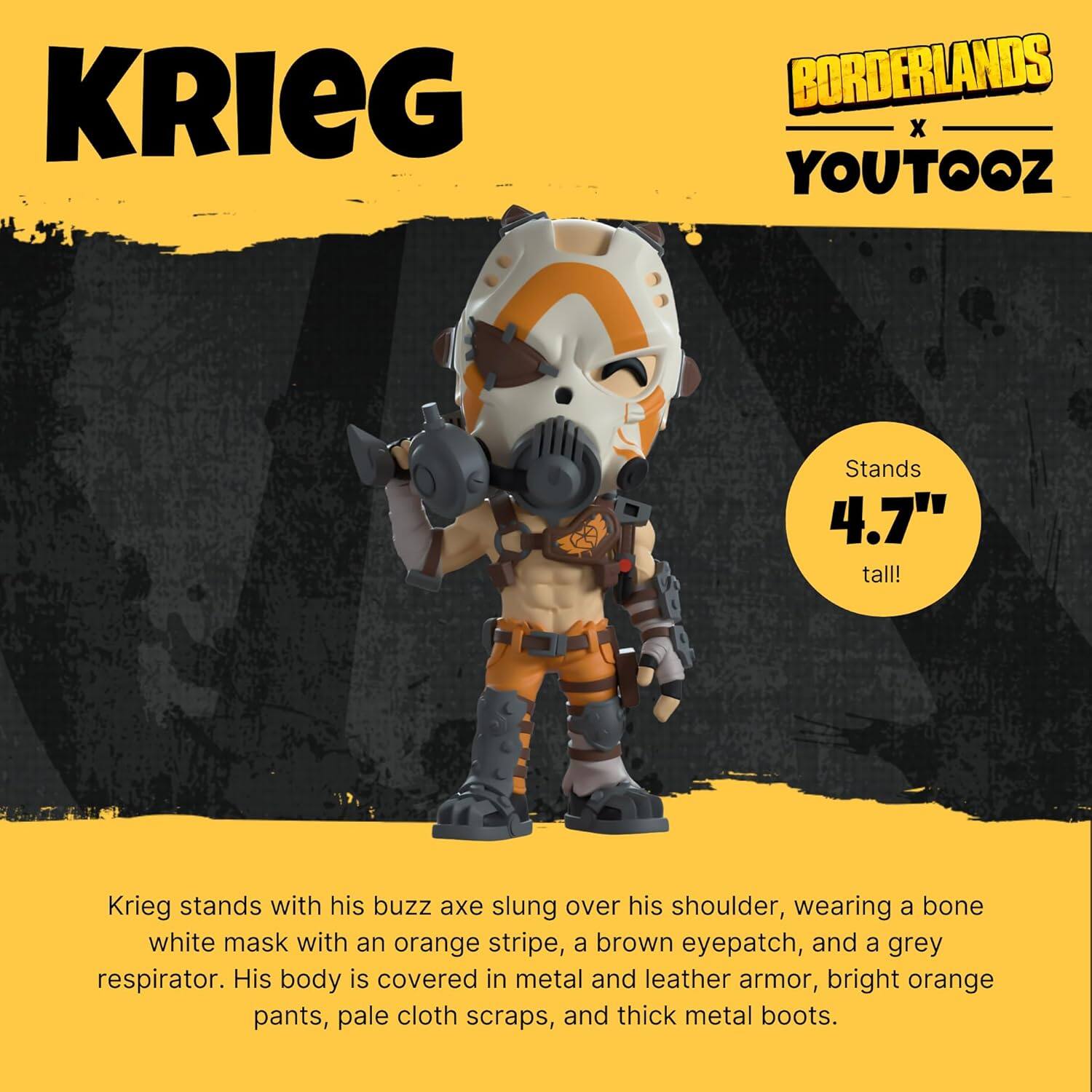 KRIEG BORDERLANDS X YOUTOOZ

Krieg stands with his buzz axe slung over his shoulder, wearing a bone white mask with an orange stripe, a brown eyepatch, and a grey respirator. His body is covered in metal and leather armor, bright orange pants, pale cloth scraps, and thick metal boots.

Stands 4.7" tall!