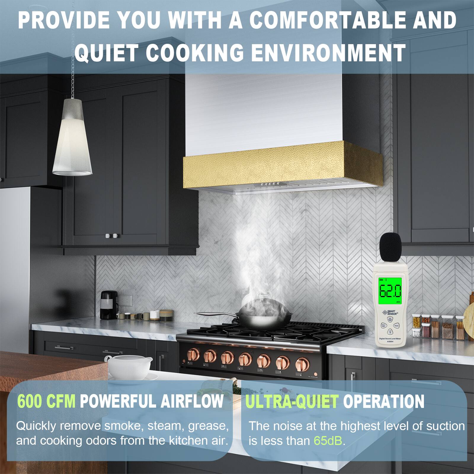 PROVIDE YOU WITH A COMFORTABLE AND QUIET COOKING ENVIRONMENT

600 CFM POWERFUL AIRFLOW
Quickly remove smoke, steam, grease, and cooking odors from the kitchen air.

ULTRA-QUIET OPERATION
The noise at the highest level of suction is less than 65dB.