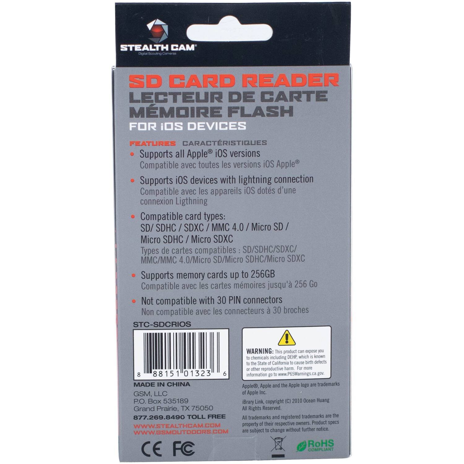 STEALTH CAM' o duers Camera SD CARD READER LECTEUR DE CARTE MÉMOIRE FLASH FOR iOS DEVICES FEATURES CARACTÉRISTIQUES

- Supports all Apple iOS versions
- Compatible avec toutes les versions iOS Apple
- Supports iOS devices with lightning connection
- Compatible avec les appareils iOS dots d'une connexion Lightning
- Compatible card types: SD/ SDHC / SDXC / MMC 4.0 / Micro SD / Micro SDHC / Micro SDXC
- Types de cartes compatibles SD/SDHC/SDXC/MMC/MMC 4.0/Micro SD/Micro SDHC/Micro SDXC
- Supports memory cards up to 256GB
- Compatible avec les cartes mémoires jusqu'à 256 Go
- Not compatible with 30 PIN connectors
- Non compatible avec les connecteurs 30 broches

STC-SDCRIOS

WARNING: This product can expose you to chemicals including DEHP which is known to the State of California to cause birth defects or other reproductive harm. For more information go to www.P65Warnings.ca.gov

MADE IN CHINA

Apple®, Apple and the Apple logo are trademarks of