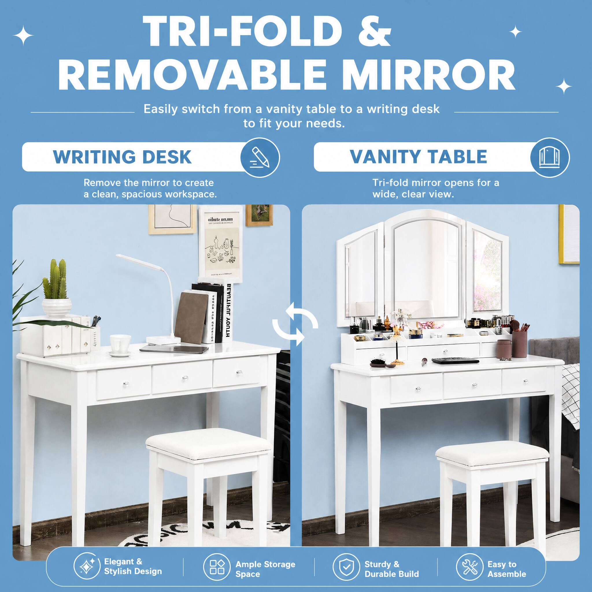 TRI-FOLD & REMOVABLE MIRROR  
Easily switch from a vanity table to a writing desk to fit your needs.

WRITING DESK  
Remove the mirror to create a clean, spacious workspace.

VANITY TABLE  
Tri-fold mirror opens for a wide, clear view.

Elegant & Stylish Design  
Ample Storage Space  
Sturdy & Durable Build  
Easy to Assemble