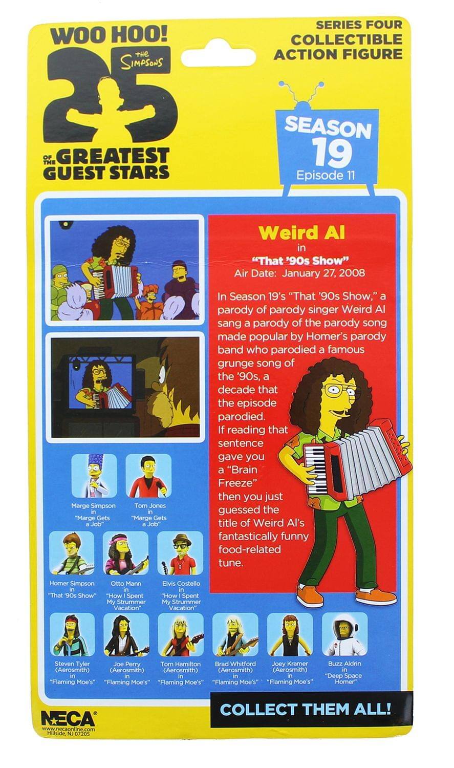 WOO HOO!  
THE SIMPSONS  
25 OF THE GREATEST GUEST STARS  

SERIES FOUR  
COLLECTIBLE ACTION FIGURE  

SEASON 19  
Episode 11  

Weird Al in "That '90s Show"  
Air Date: January 27, 2008  

In Season 19's "That '90s Show," a parody of parody singer Weird Al sang a parody of the parody song made popular by Homer's parody band who parodied a famous grunge song of the '90s, a decade that the episode parodied. If reading that sentence gave you a "Brain Freeze" then you just guessed the title of Weird Al's fantastically funny food-related tune.  

Marge Simpson in "Marge Gets a Job"  
Tom Jones in "Marge Gets a Job"  
Homer Simpson in "That '90s Show"  
Otto Mann in "How I Spent My Strummer Vacation"  
Elvis Costello in "How I Spent My Strummer Vacation"  
Steven Tyler (Aerosmith) in "Flaming Moe's"  
Joe Perry (Aerosmith) in "Flaming Moe