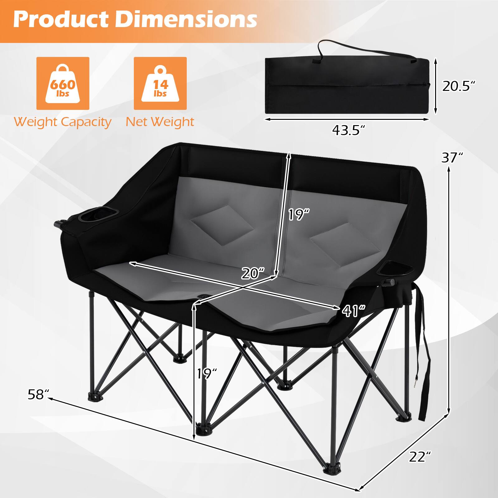 Product Dimensions  
Weight Capacity: 660 lbs  
Net Weight: 14 lbs  
Dimensions: 43.5" x 37" x 20.5"  
Seat Dimensions: 20" x 19"  
Leg Dimensions: 58" x 19" x 22"