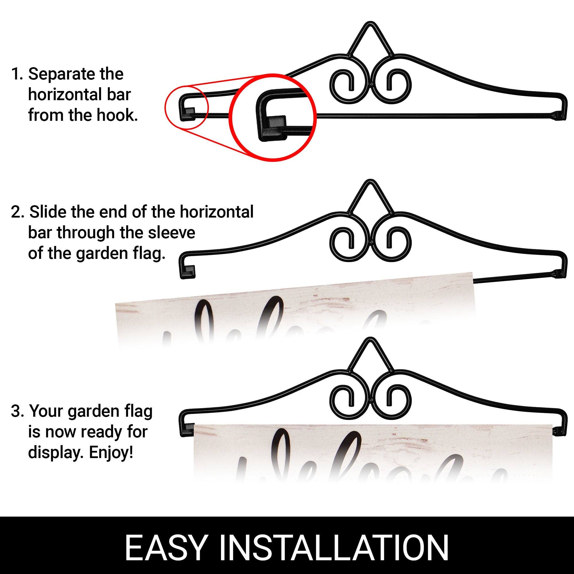 1. Separate the horizontal bar from the hook.

2. Slide the end of the horizontal bar through the sleeve of the garden flag.

3. Your garden flag is now ready for display. Enjoy!

EASY INSTALLATION