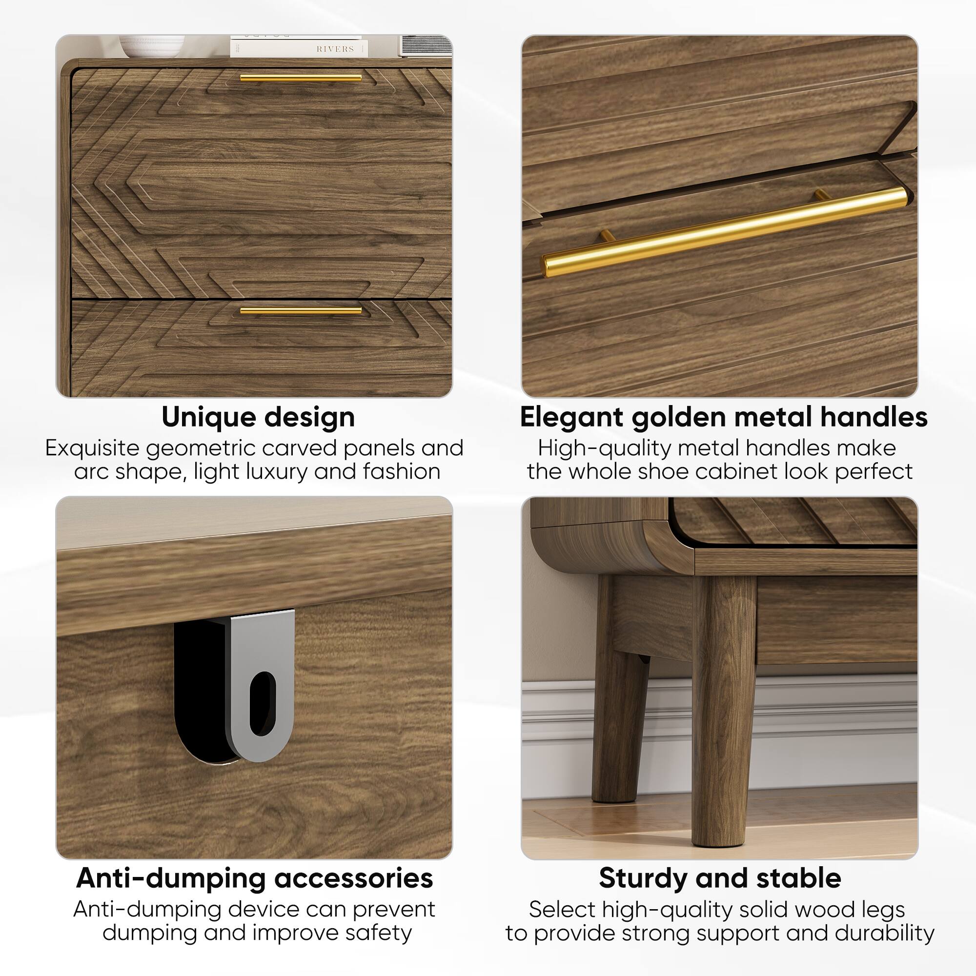 RIVERS

Unique design
Exquisite geometric carved panels and arc shape, light luxury and fashion

Elegant golden metal handles
High-quality metal handles make the whole shoe cabinet look perfect

Anti-dumping accessories
Anti-dumping device can prevent dumping and improve safety

Sturdy and stable
Select high-quality solid wood legs to provide strong support and durability