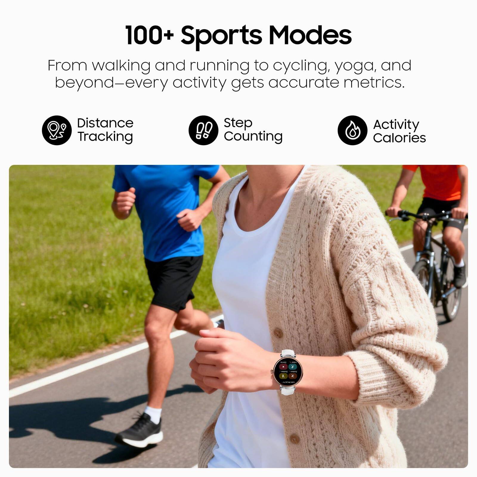 100+ Sports Modes

From walking and running to cycling, yoga, and beyond—every activity gets accurate metrics.

- Distance Tracking
- Step Counting
- Activity Calories