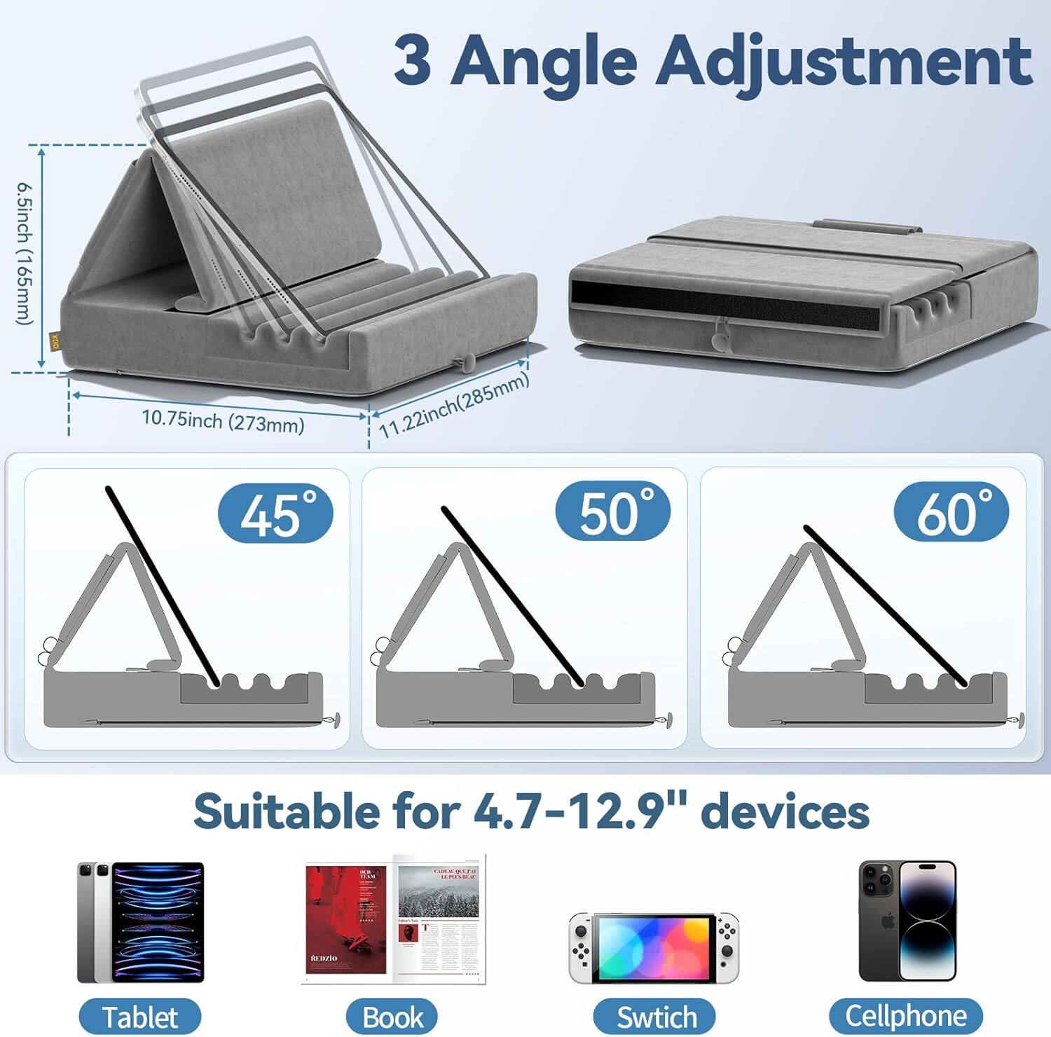 3 Angle Adjustment  
6.5inch (165mm)  
10.75inch (273mm)  
11.22inch (285mm)  
45° 50° 60°  
Suitable for 4.7-12.9" devices  
Tablet Book Switch Cellphone